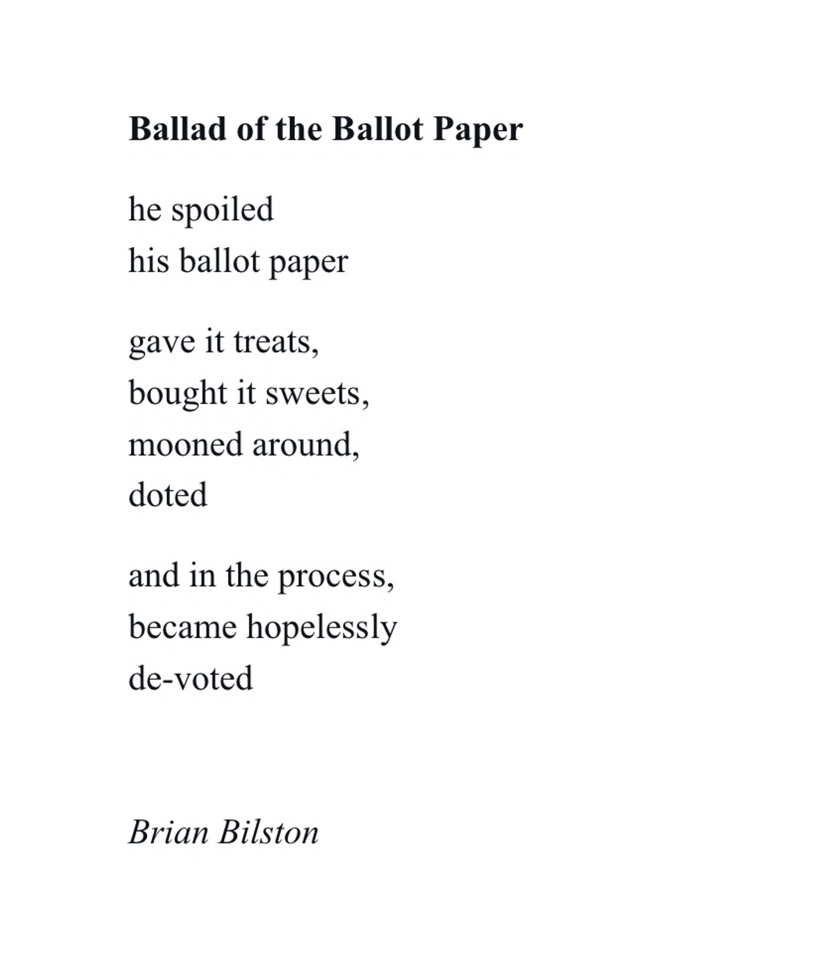 Ballad of the Ballot Paper

he spoiled
his ballot paper

gave it treats,
bought it sweets,
mooned around,
doted

and in the process,
became hopelessly
de-voted


Brian Bilston