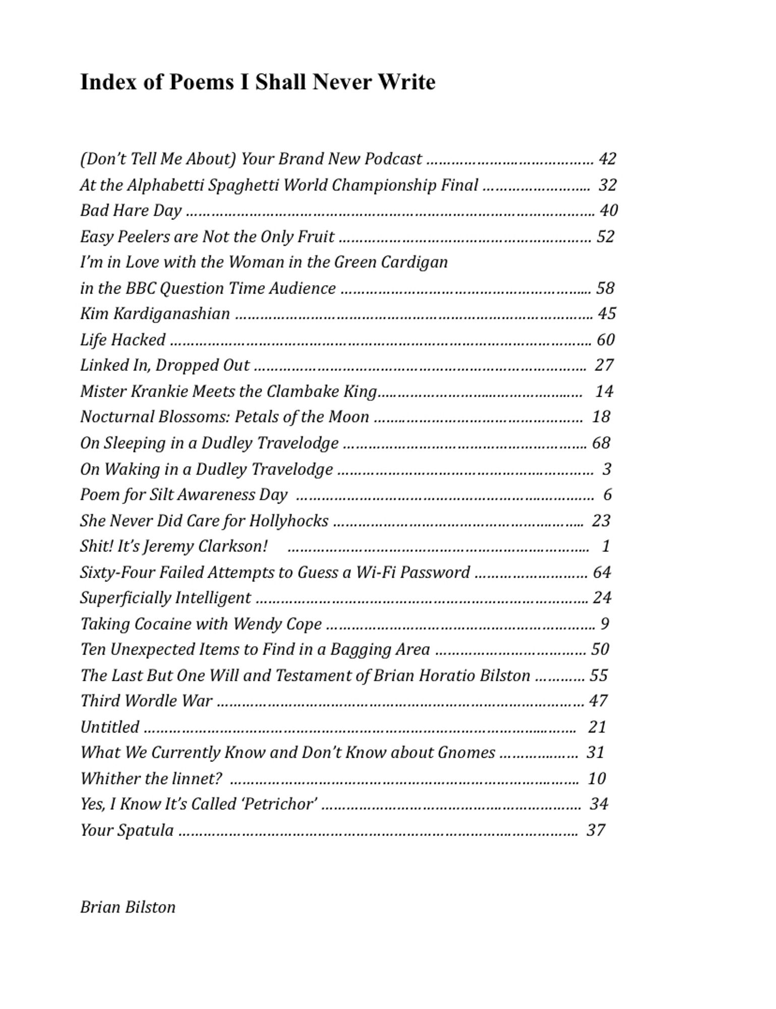 Index of Poems I Shall Never Write
 
(Don’t Tell Me About) Your Brand New Podcast … 42
At the Alphabetti Spaghetti World Championship Final …  32
Bad Hare Day … 40
Easy Peelers are Not the Only Fruit … 52
I’m in Love with the Woman in the Green Cardigan 
in the BBC Question Time Audience … 58
Kim Kardiganashian … 45
Life Hacked … 60
Linked In, Dropped Out …  27
Mister Krankie Meets the Clambake King… 14
Nocturnal Blossoms: Petals of the Moon …  18
On Sleeping in a Dudley Travelodge … 68
On Waking in a Dudley Travelodge …  3
Poem for Silt Awareness Day  …  6
She Never Did Care for Hollyhocks …  23
Shit! It’s Jeremy Clarkson! …   1
Sixty-Four Failed Attempts to Guess a WiFi Password … 64
Superficially Intelligent … 24
Taking Cocaine with Wendy Cope … 9
Ten Unexpected Items to Find in a Bagging Area … 50
The Last But One Will and Testament of Brian Horatio Bilston … 55
Third Wordle War … 47
Untitled … 21
What We Currently Know and Don’t Know about Gnomes … 31
Whither the linnet? … 10