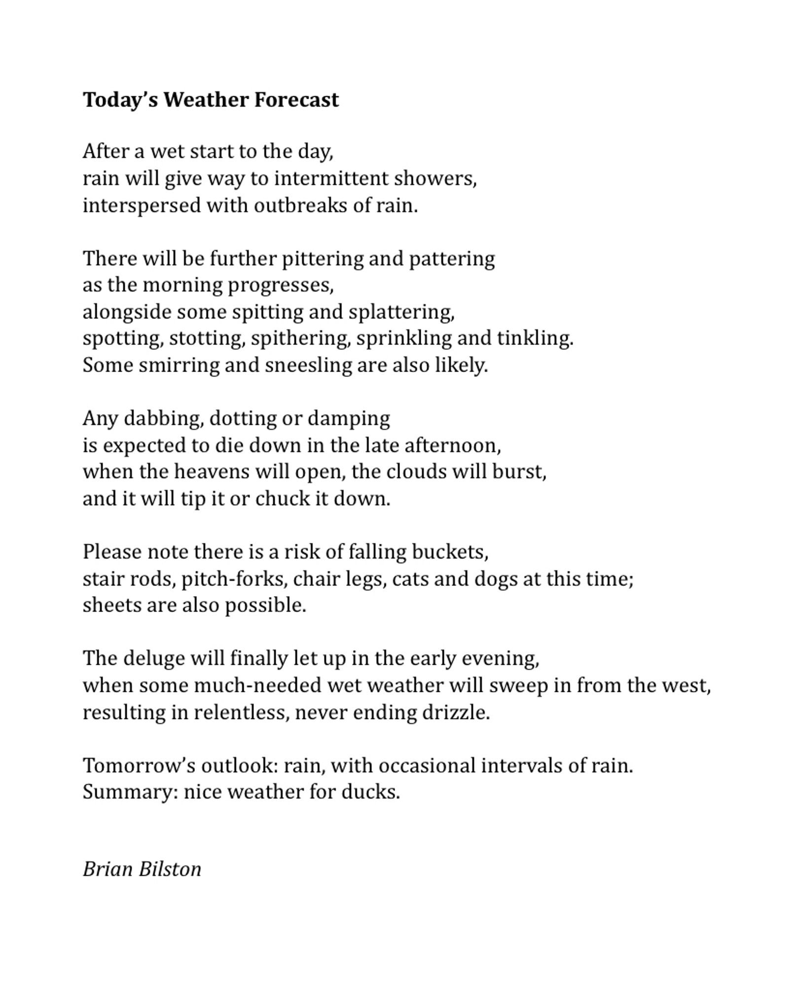 Today’s Weather Forecast
 
After a wet start to the day,
rain will give way to intermittent showers,
interspersed with outbreaks of rain.
 
There will be further pittering and pattering
as the morning progresses,
alongside some spitting and splattering, 
spotting, stotting, spithering, sprinkling and tinkling.
Some smirring and sneesling are also likely.
 
Any dabbing, dotting or damping
is expected to die down in the late afternoon,
when the heavens will open, the clouds will burst,
and it will tip it or chuck it down.
 
Please note there is a risk of falling buckets,
stair rods, pitch-forks, chair legs, cats and dogs at this time;
sheets are also possible.
 
The deluge will finally let up in the early evening,
when some much-needed wet weather will sweep in from the west,
resulting in relentless, never ending drizzle.
 
Tomorrow’s outlook: rain, with occasional intervals of rain.
Summary: nice weather for ducks.
 

Brian Bilston