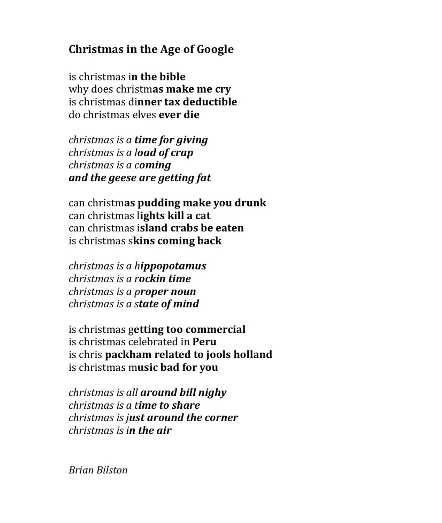 Christmas in the Age of Google
 
is christmas in the bible
why does christmas make me cry
is christmas dinner tax deductible
do christmas elves ever die
 
christmas is a time for giving
christmas is a load of crap
christmas is a coming
and the geese are getting fat
 
can christmas pudding make you drunk
can christmas lights kill a cat
can christmas island crabs be eaten
is christmas skins coming back
 
christmas is a hippopotamus
christmas is a rockin time
christmas is a proper noun
christmas is a state of mind
 
is christmas getting too commercial
is christmas celebrated in Peru
is chris packham related to jools holland
is christmas music bad for you
 
christmas is all around bill nighy
christmas is a time to share
christmas is just around the corner
christmas is in the air


Brian Bilston