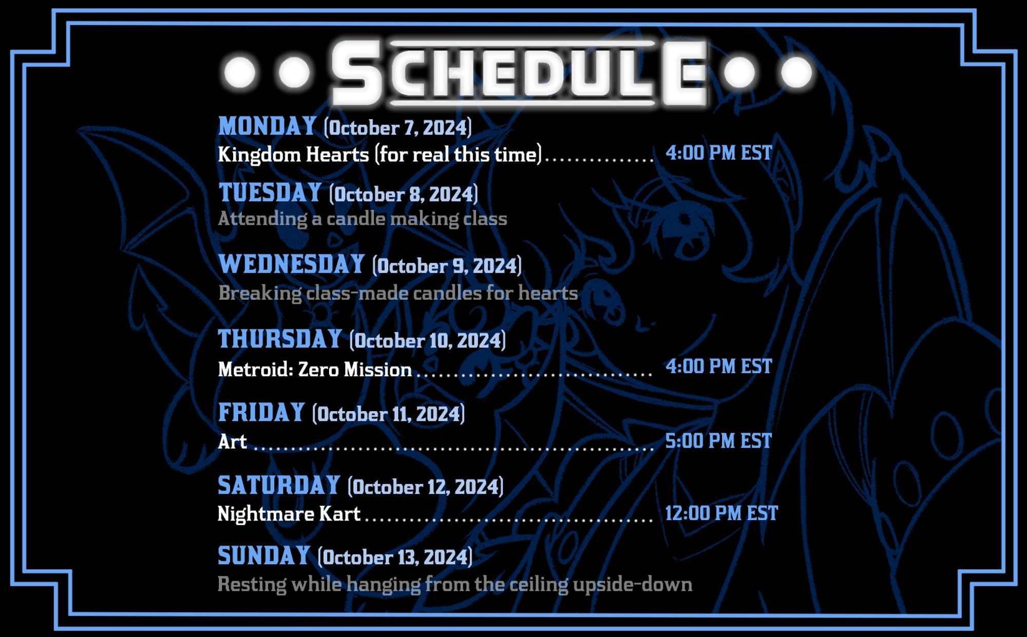 All times are approx. 4:00 PM EST unless otherwise noted! || MONDAY: Kingdom Hearts || TUESDAY: No Stream || WEDNESDAY: No Stream || THURSDAY: Metroid: Zero Mission || FRIDAY: Art (5:00 PM EST) || SATURDAY: Nightmare Kart (12:00 PM EST)