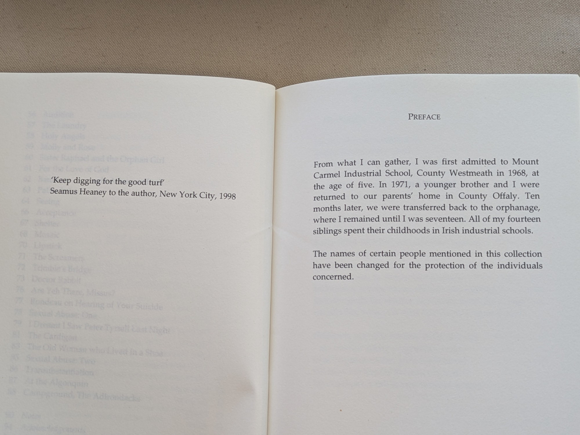 Facing pages from the beginning of a book. On the left, an epigraphs reading "Keep digging for the good turf" Seamus Heaney to the author, New York City, 1998

On the right, a preface: 
From what I can gather, I was first admitted to Mount Carmel Industrial School, County Westmeath in 1968, at the age of five. In 1971, a younger brother and I were returned to our parents' home in County Offaly. Ten months later, we were transferred back to the orphanage, where I remained until I was seventeen. All of my fourteen siblings spent their childhoods in Irish industrial schools.

The names of certain people mentioned in this collection have been changed for the protection of the individuals concerned.