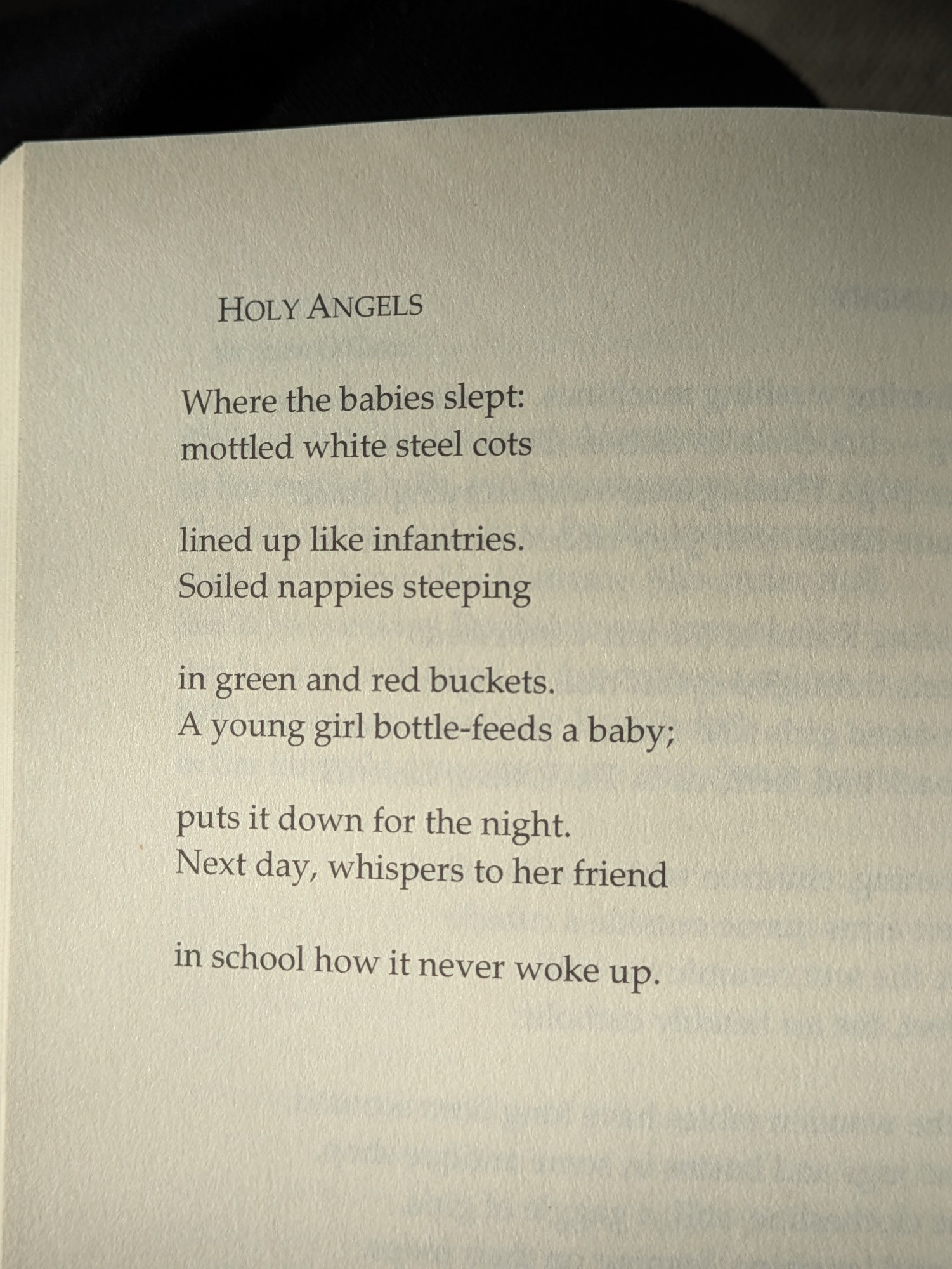 HOLY ANGELS

Where the babies slept: mottled white steel cots

lined up like infantries.

Soiled nappies steeping

in green and red buckets. A young girl bottle-feeds a baby;

puts it down for the night. Next day, whispers to her friend

in school how it never woke up.