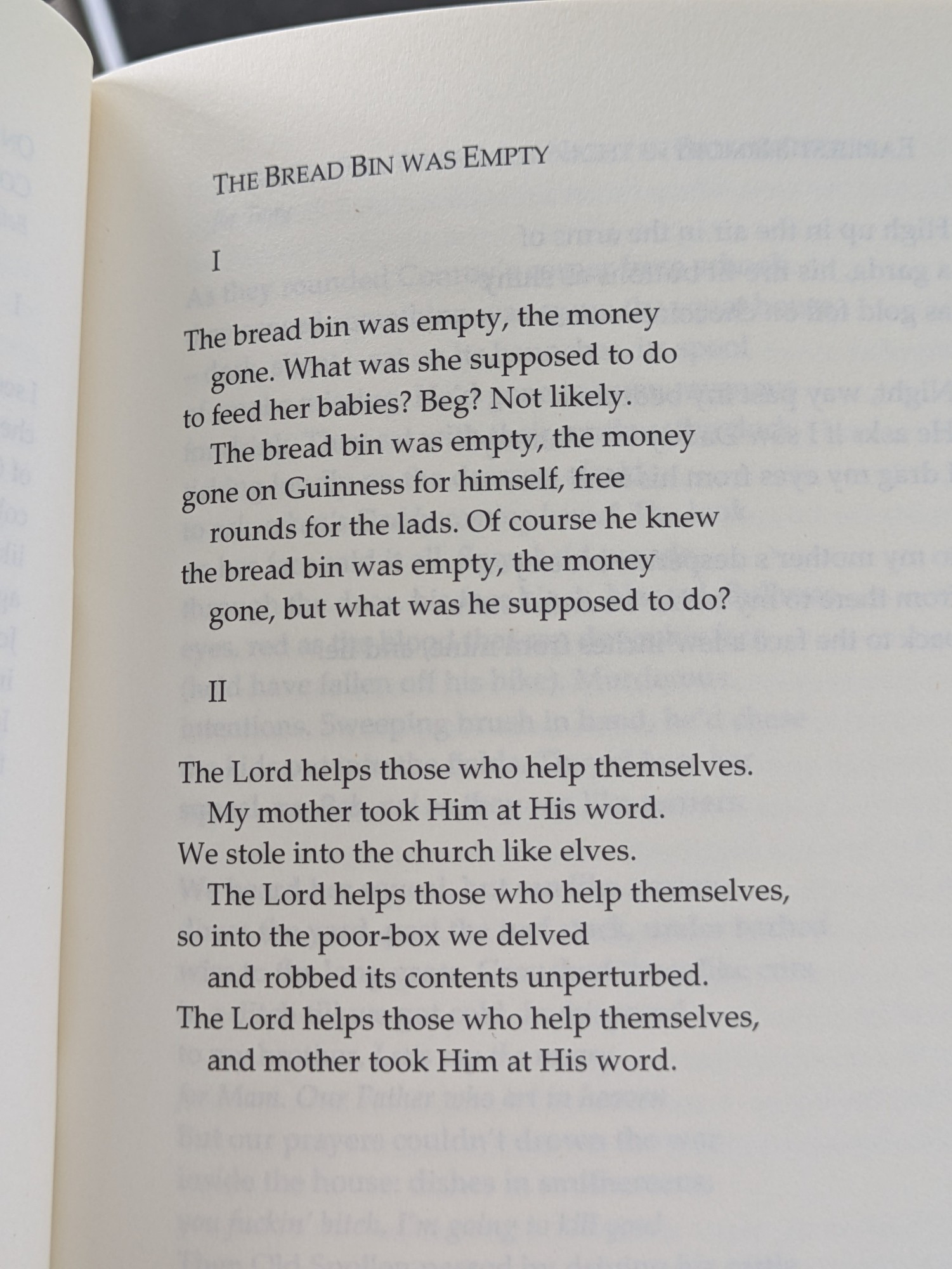THE BREAD BIN WAS EMPTY

I

The bread bin was empty, the money gone. What was she supposed to do to feed her babies? Beg? Not likely. The bread bin was empty, the money gone on Guinness for himself, free rounds for the lads. Of course he knew the bread bin was empty, the money gone, but what was he supposed to do?

II

The Lord helps those who help themselves. My mother took Him at His word. We stole into the church like elves. The Lord helps those who help themselves, so into the poor-box we delved and robbed its contents unperturbed. The Lord helps those who help themselves, and mother took Him at His word.
