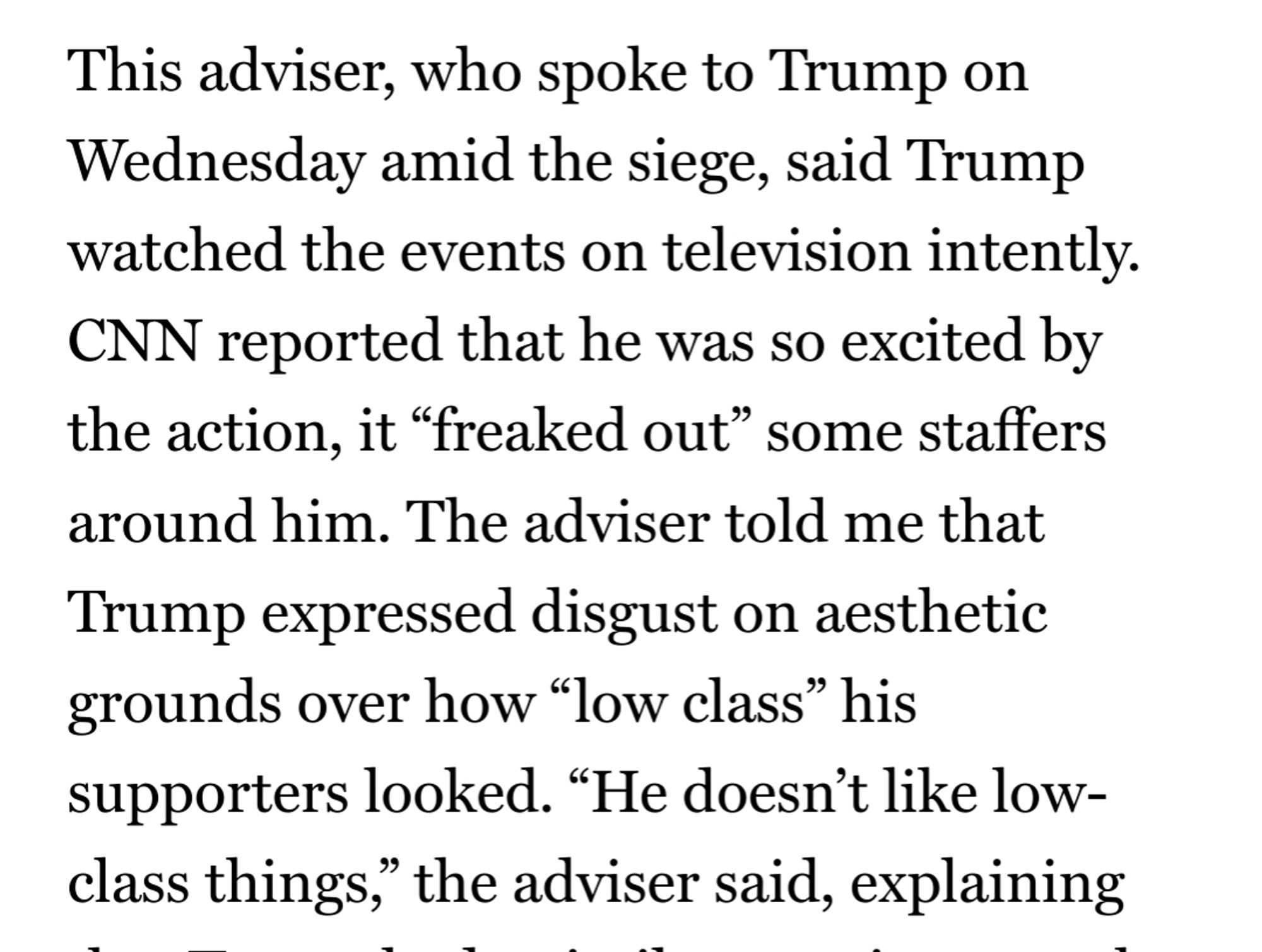 Screenshot from linked article: This adviser, who spoke to Trump on Wednesday amid the siege, said Trump watched the events on television intently. CNN reported that he was so excited by the action, it “freaked out” some staffers around him. The adviser told me that Trump expressed disgust on aesthetic grounds over how “low class” his supporters looked. “He doesn’t like low-class things,” the adviser said