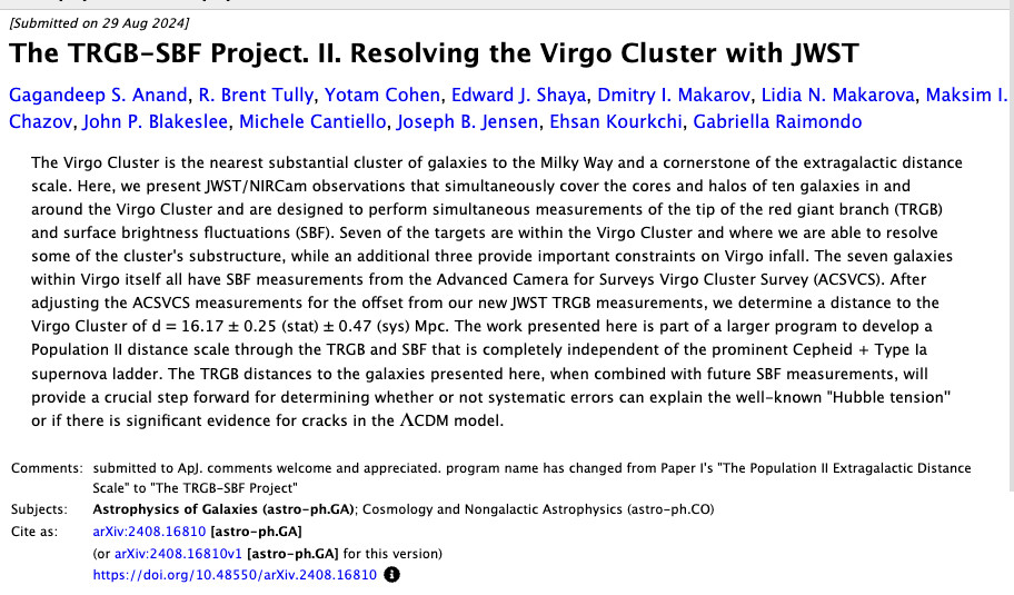 arxiv paper and abstract:

The TRGB-SBF Project. II. Resolving the Virgo Cluster with JWST

Gagandeep S. Anand, R. Brent Tully, Yotam Cohen, Edward J. Shaya, Dmitry I. Makarov, Lidia N. Makarova, Maksim I. Chazov, John P. Blakeslee, Michele Cantiello, Joseph B. Jensen, Ehsan Kourkchi, Gabriella Raimondo

The Virgo Cluster is the nearest substantial cluster of galaxies to the Milky Way and a cornerstone of the extragalactic distance scale. Here, we present JWST/NIRCam observations that simultaneously cover the cores and halos of ten galaxies in and around the Virgo Cluster and are designed to perform simultaneous measurements of the tip of the red giant branch (TRGB) and surface brightness fluctuations (SBF). Seven of the targets are within the Virgo Cluster and where we are able to resolve some of the cluster's substructure, while an additional three provide important constraints on Virgo infall. The seven galaxies within Virgo itself all have SBF measurements from the Advanced Camera