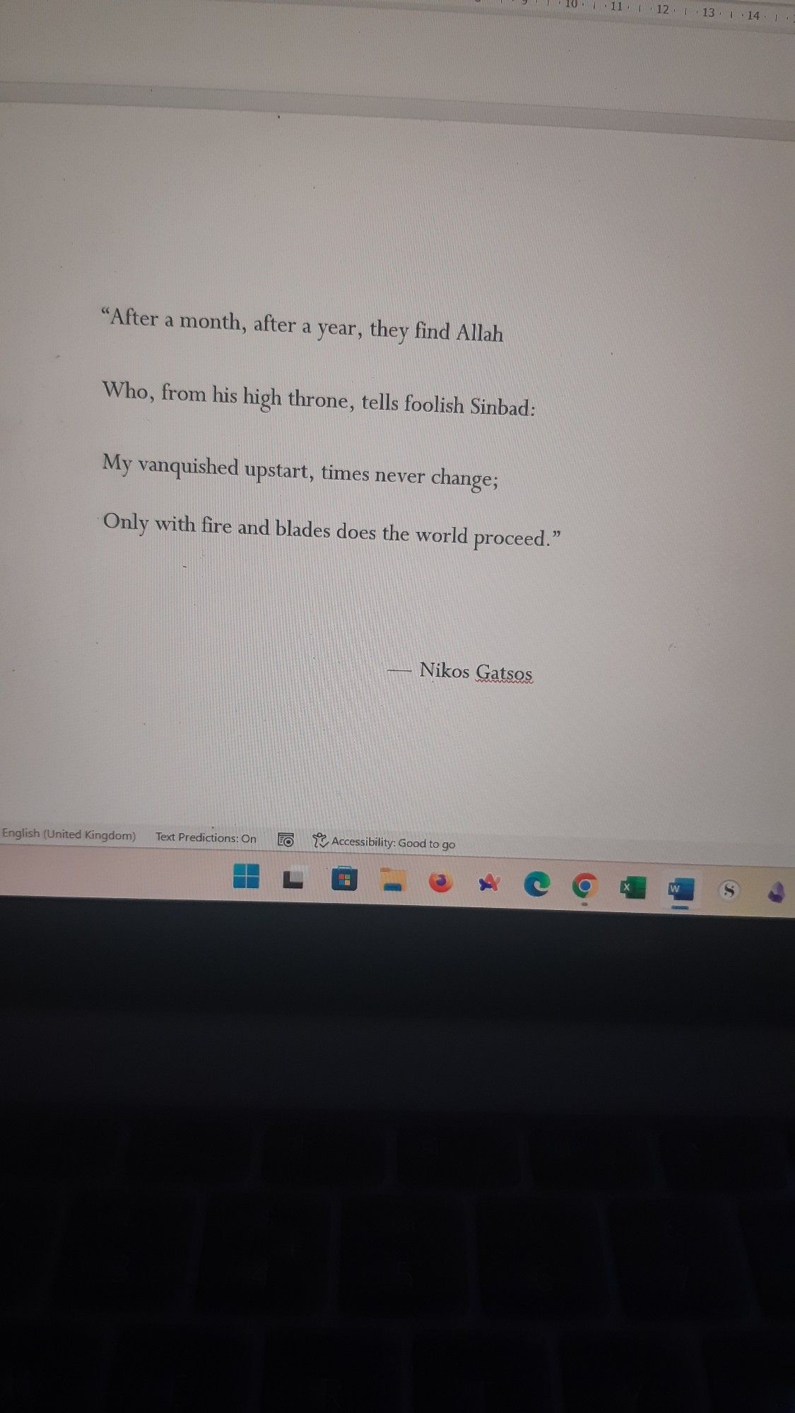 Quote from the WIP:

"After a month, after a year, they find Allah
Who, from his high throne, tells foolish Sinbad:
My vanquished upstart, times never change;
Only with fire and blades does the world proceed."

-- Nikos Gatsos