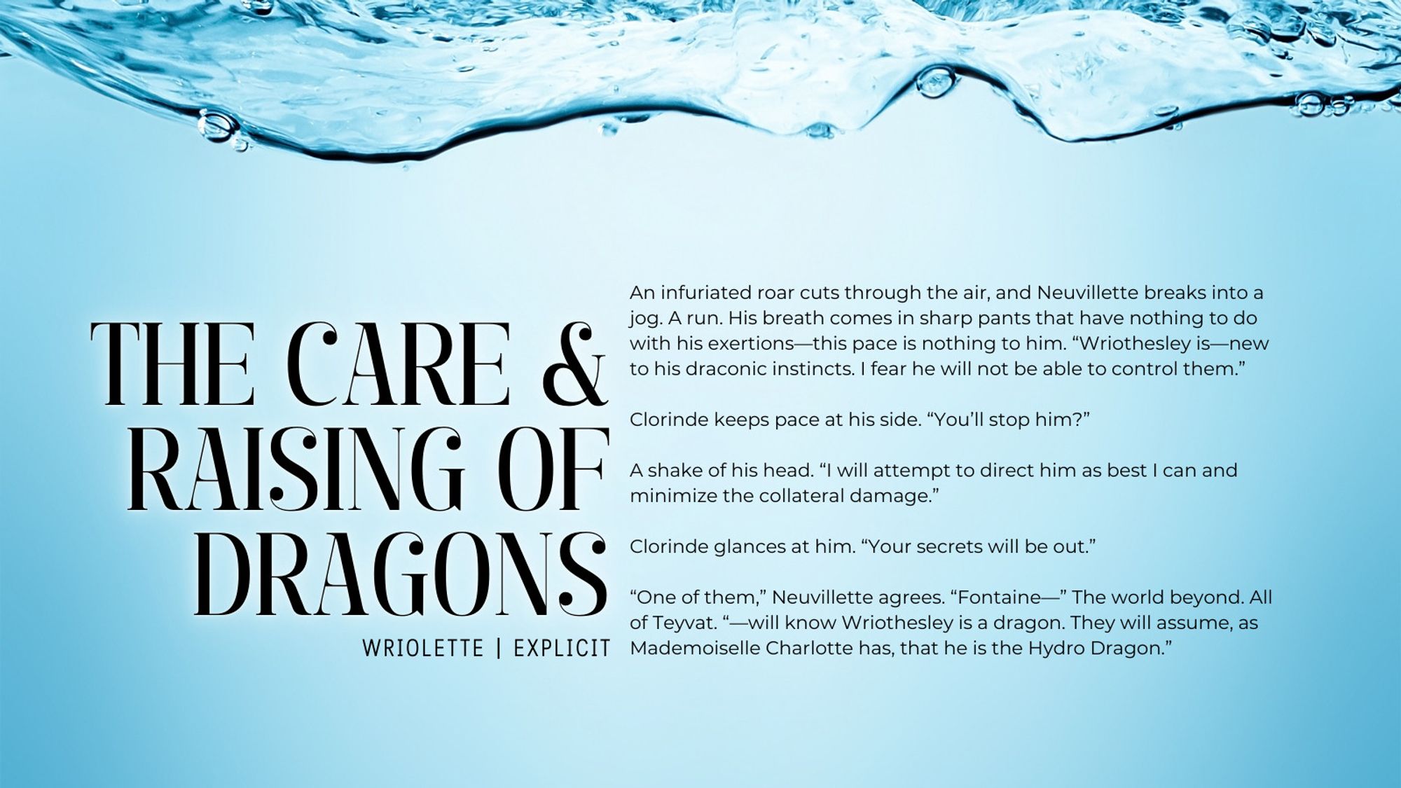 An infuriated roar cuts through the air, and Neuvillette breaks into a jog. A run. His breath comes in sharp pants that have nothing to do with his exertions—this pace is nothing to him. “Wriothesley is—new to his draconic instincts. I fear he will not be able to control them.” 

Clorinde keeps pace at his side. “You’ll stop him?”

A shake of his head. “I will attempt to direct him as best I can and minimize the collateral damage.” 

Clorinde glances at him. “Your secrets will be out.”

“One of them,” Neuvillette agrees. “Fontaine—” The world beyond. All of Teyvat. “—will know Wriothesley is a dragon. They will assume, as Mademoiselle Charlotte has, that he is the Hydro Dragon.”