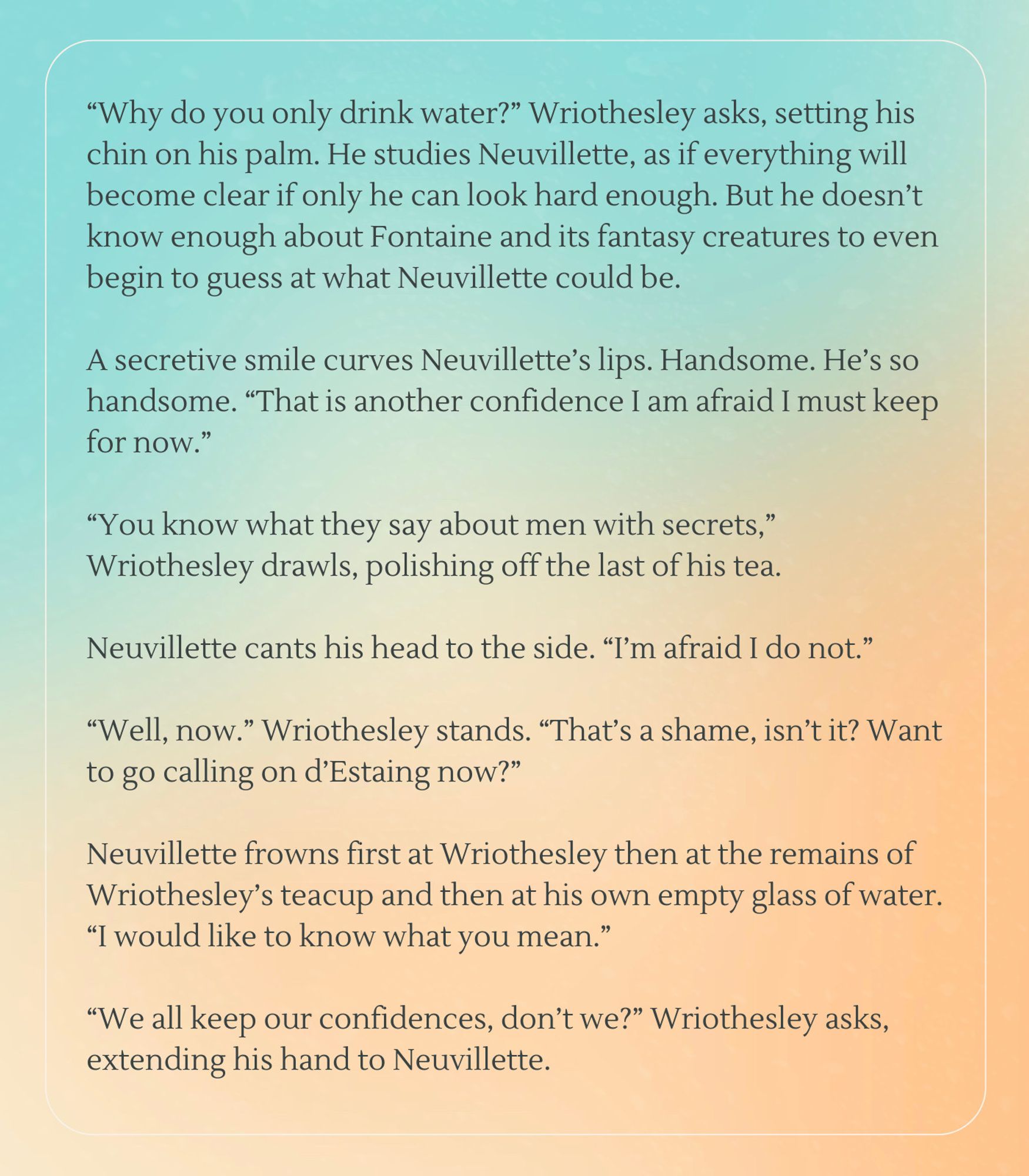 “Why do you only drink water?” Wriothesley asks, setting his chin on his palm. He studies Neuvillette, as if everything will become clear if only he can look hard enough. But he doesn’t know enough about Fontaine and its fantasy creatures to even begin to guess at what Neuvillette could be.

A secretive smile curves Neuvillette’s lips. Handsome. He’s so handsome. “That is another confidence I am afraid I must keep for now.” 

“You know what they say about men with secrets,” Wriothesley drawls, polishing off the last of his tea.

Neuvillette cants his head to the side. “I’m afraid I do not.”

“Well, now.” Wriothesley stands. “That’s a shame, isn’t it? Want to go calling on d’Estaing now?” 

Neuvillette frowns first at Wriothesley then at the remains of Wriothesley’s teacup and then at his own empty glass of water. “I would like to know what you mean.” 

“We all keep our confidences, don’t we?” Wriothesley asks, extending his hand to Neuvillette.