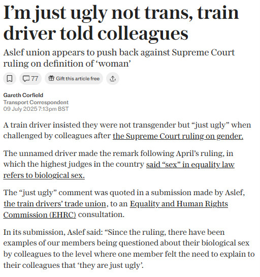 Cancel
Edit image
Save
I'm just ugly not trans, train driver told colleagues
Aslef union appears to push back against Supreme Court ruling on definition of "woman"
Gareth Corfald
Transport spondent
A train driver insisted they were not transgender but "just ugly" when challenged by colleagues after the Supreme Court ruling on sender.
The unnamed driver made the remark following April's ruling, in which the highest judges in the country said "sex" in equality law refers to biological sex,
The "just ugly" comment was quoted in a submission made by Aslef, the train drivers trade union, to an Equality and Human Rights Commission (EHRC) consultation.
In its submission, Aslef said: "Since the ruling, there have been examples of our members being questioned about their biological sex by colleagues to the level where one member felt the need to explain to their colleagues that they are just ugly.
All text describes images for blind and low-vision users, and helps give context to
Anybody can interact
Labels
+
English
221