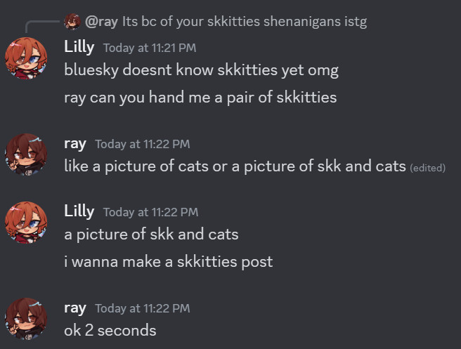 Ray: Its bc of your skkitties shenanigans istg

Lilly — Today at 11:21 PM
bluesky doesnt know skkitties yet omg
ray can you hand me a pair of skkitties
ray — Today at 11:22 PM
like a picture of cats or a picture of skk and cats 
Lilly — Today at 11:22 PM
a picture of skk and cats
i wanna make a skkitties post
ray — Today at 11:22 PM
ok 2 seconds