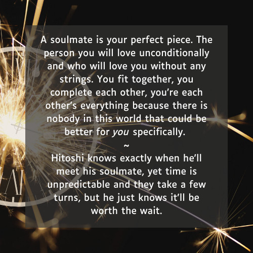 

    A soulmate is your perfect piece. The person you will love unconditionally and who will love you without any strings. You fit together, you complete each other, you’re each other’s everything because there is nobody in this world that could be better for you specifically.

    ~

    Hitoshi knows exactly when he'll meet his soulmate, yet time is unpredictable and they take a few turns, but he just knows it'll be worth the wait.
