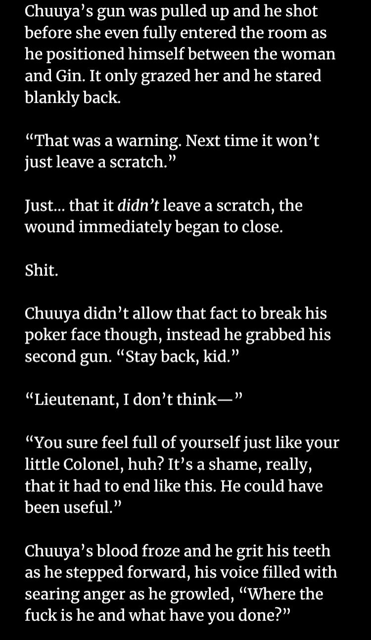 Chuuya’s gun was pulled up and he shot before she even fully entered the room as he positioned himself between the woman and Gin. It only grazed her and he stared blankly back.

“That was a warning. Next time it won’t just leave a scratch.”

Just… that it didn’t leave a scratch, the wound immediately began to close.

Shit.

Chuuya didn’t allow that fact to break his poker face though, instead he grabbed his second gun. “Stay back, kid.”

“Lieutenant, I don’t think—”

“You sure feel full of yourself just like your little Colonel, huh? It’s a shame, really, that it had to end like this. He could have been useful.”

Chuuya’s blood froze and he grit his teeth as he stepped forward, his voice filled with searing anger as he growled, “Where the fuck is he and what have you done?”