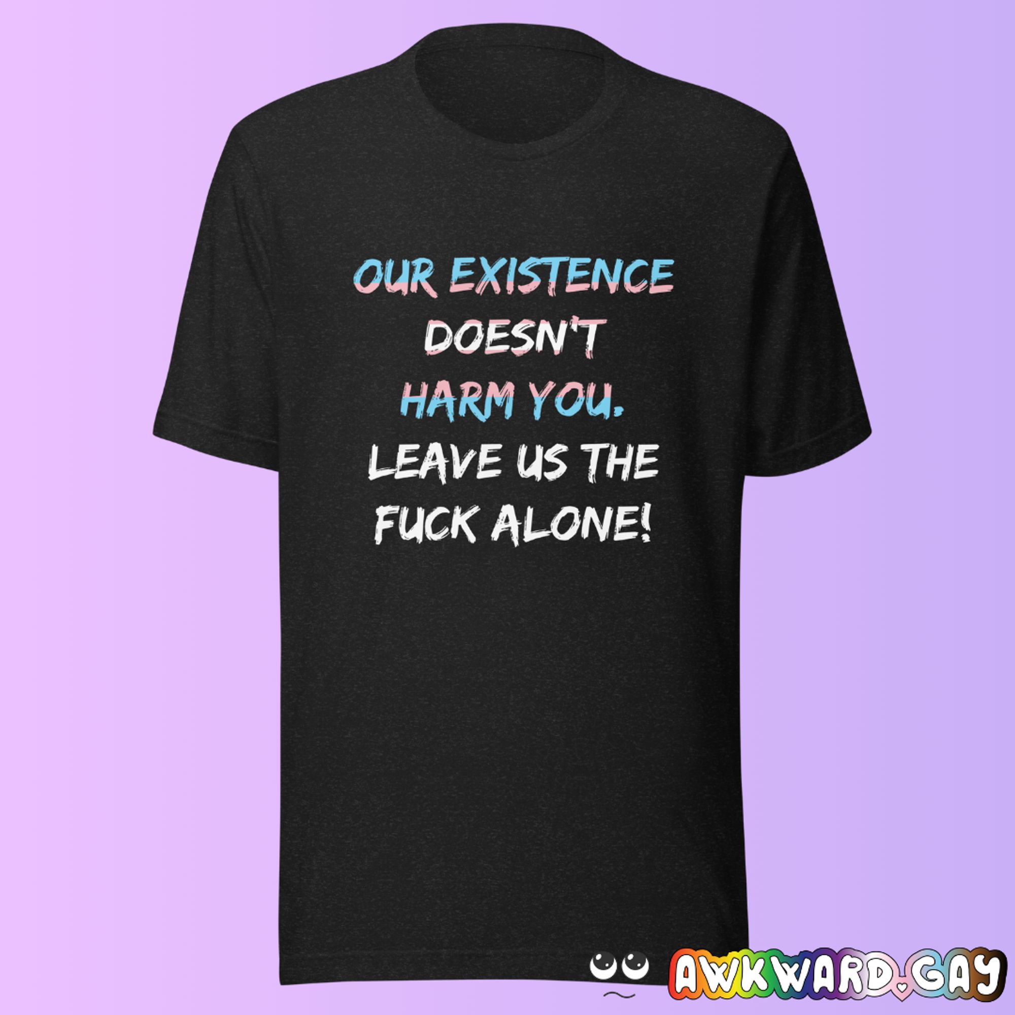 Mockup of 2 sentences on a black t-shirt. First sentence is coloured in with the trans pride flag, second sentence is white:
"Our existence doesn't harm you. Leave us the fuck alone!"