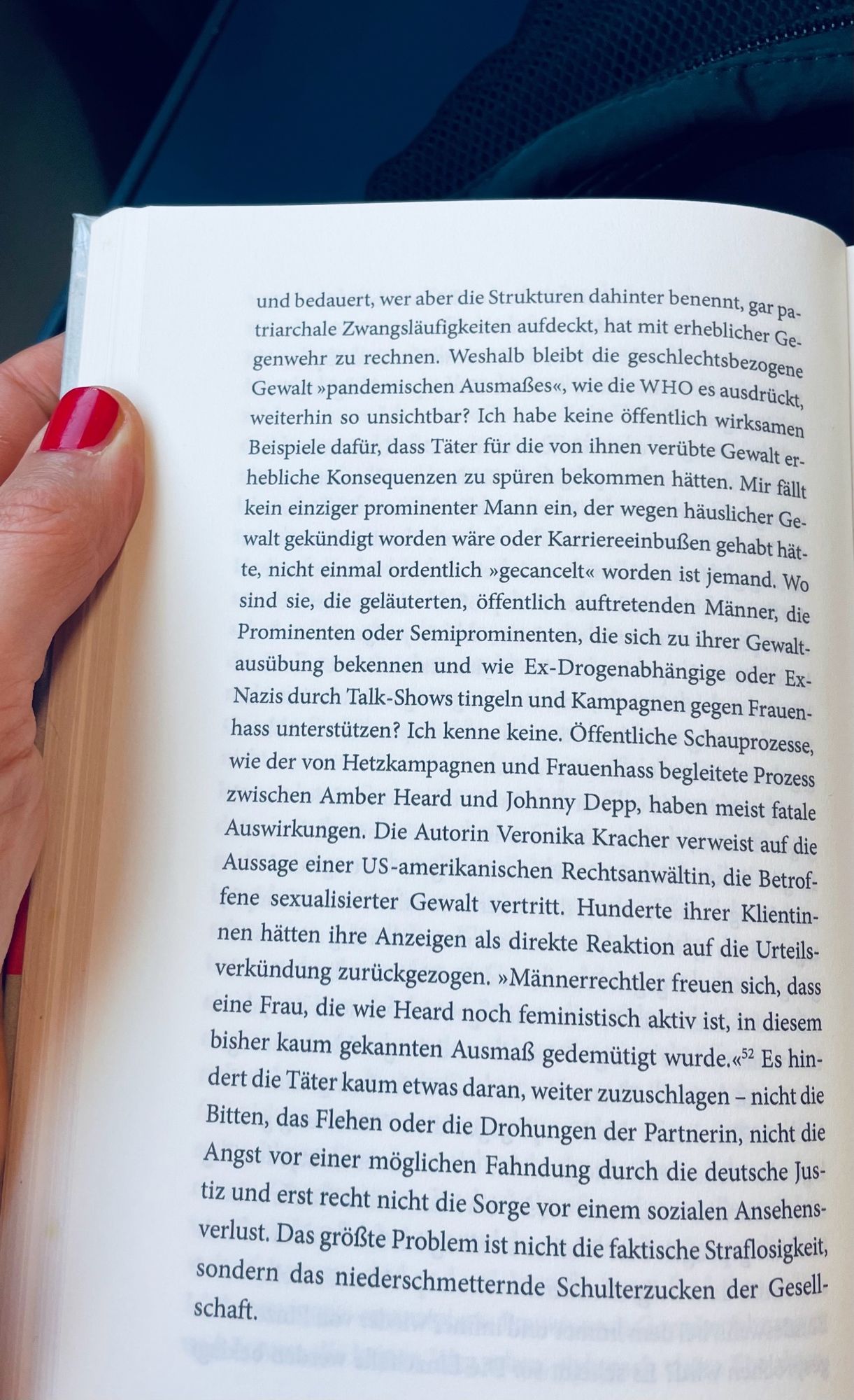 Aufgeschlagenes Buch („Gegen Frauenhass“ von Christina Clemm). Folgender Text ist zu lesen: 

„Die Einzelfälle werden beklagt und bedauert, wer aber die Strukturen dahinter benennt, gar patriarchale Zwangsläufigkeiten aufdeckt, hat mit erheblicher Gegenwehr zu rechnen. Weshalb bleibt die geschlechtsbezogene Gewalt »pandemischen Ausmaßes«, wie die WHO es ausdrückt, weiterhin so unsichtbar? Ich habe keine öffentlich wirksamen Beispiele dafür, dass Täter für die von ihnen verübte Gewalt erhebliche Konsequenzen zu spuren bekommen hatten. Mir fallt kein einziger prominenter Mann ein, der wegen häuslicher Gewalt gekündigt worden wäre oder Karriereeinbußen gehabt hätte, nicht einmal ordentlich »gecancelt« worden ist jemand. Wo sind sie, die geläuterten, öffentlich auftretenden Männer, die Prominenten oder Semiprominenten, die sich zu ihrer Gewalt-ausübung bekennen und wie Ex-Drogenabhängige oder Ex-Nazis durch Talk-Shows tingeln und Kampagnen gegen Frauen-hass unterstützen? Ich kenne keine. Öffentliche Schauprozesse, wie der von Hetzkampagnen und Frauenhass begleitete Prozess zwischen Amber Heard und Johnny Depp, haben meist fatale Auswirkungen. Die Autorin Veronika Kracher verweist auf die Aussage einer US-amerikanischen Rechtsanwältin, die Betroffene sexualisierter Gewalt vertritt. Hunderte ihrer Klientinnen hätten ihre Anzeigen als direkte Reaktion auf die Urteilsverkündung zurückgezogen. ‚Männerrechtler freuen sich, dass eine Frau, die wie Heard noch feministisch aktiv ist, in diesem bisher kaum gekannten Ausmaß gedemütigt wurde.‘ Es hindert die Täter kaum etwas daran, weiter zuzuschlagen - nicht die Bitten, das Flehen oder die Drohungen der Partnerin, nicht die Angst vor einer möglichen Fahndung durch die deutsche Justiz und erst recht nicht die Sorge vor einem sozialen Ansehens-verlust. Das größte Problem ist nicht die faktische Straflosigkeit, sondern das niederschmetternde Schulterzucken der Gesellschaft.“