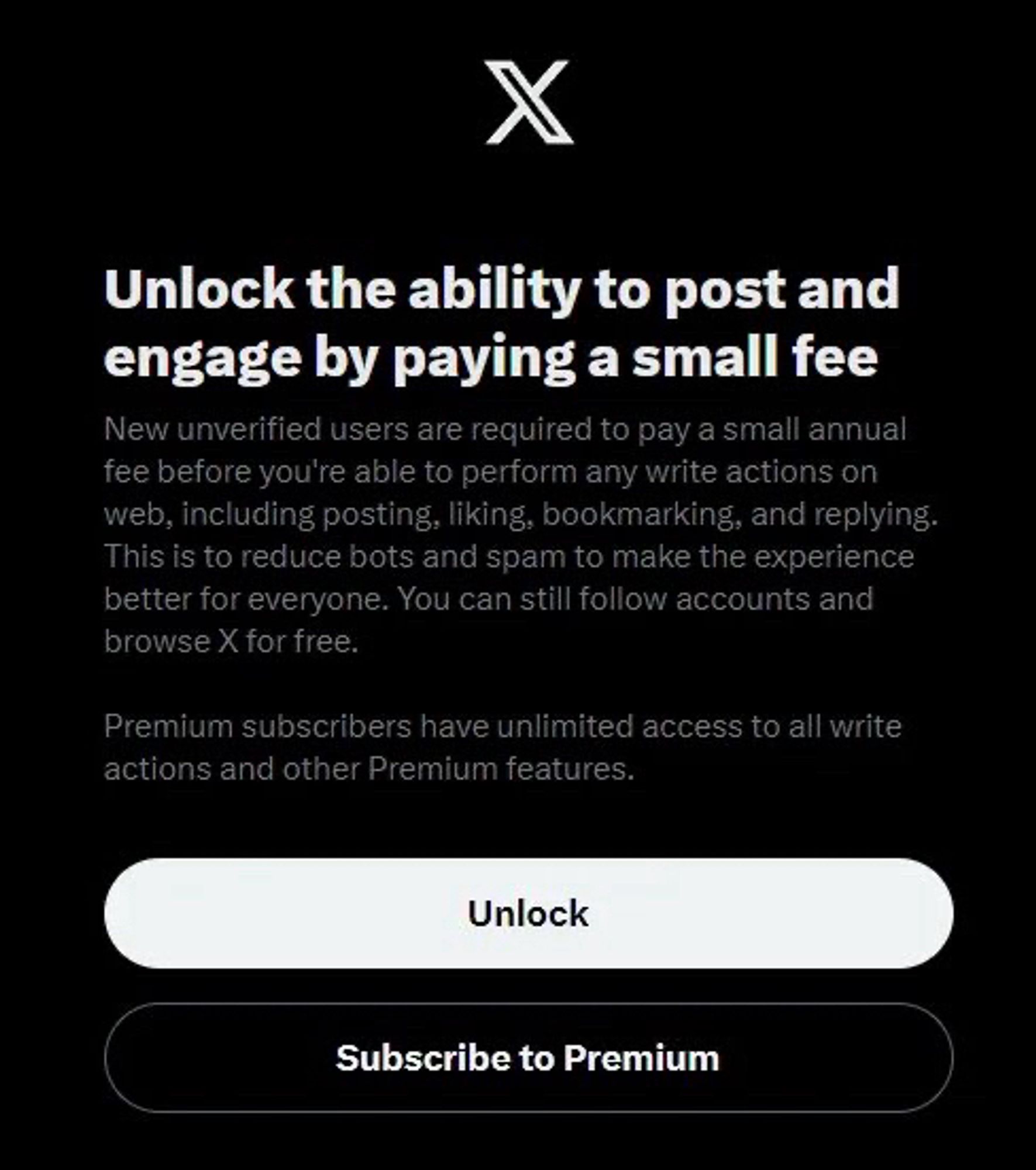 Twitter screenshot: 

Unlock the ability to post and engage by paying a small fee
New unverified users are required to pay a small annual fee before you're able to perform any write actions on web, including posting, liking, bookmarking, and replying.
This is to reduce bots and spam to make the experience better for everyone. You can still follow accounts and browse X for free.
Premium subscribers have unlimited access to all write actions and other Premium features.