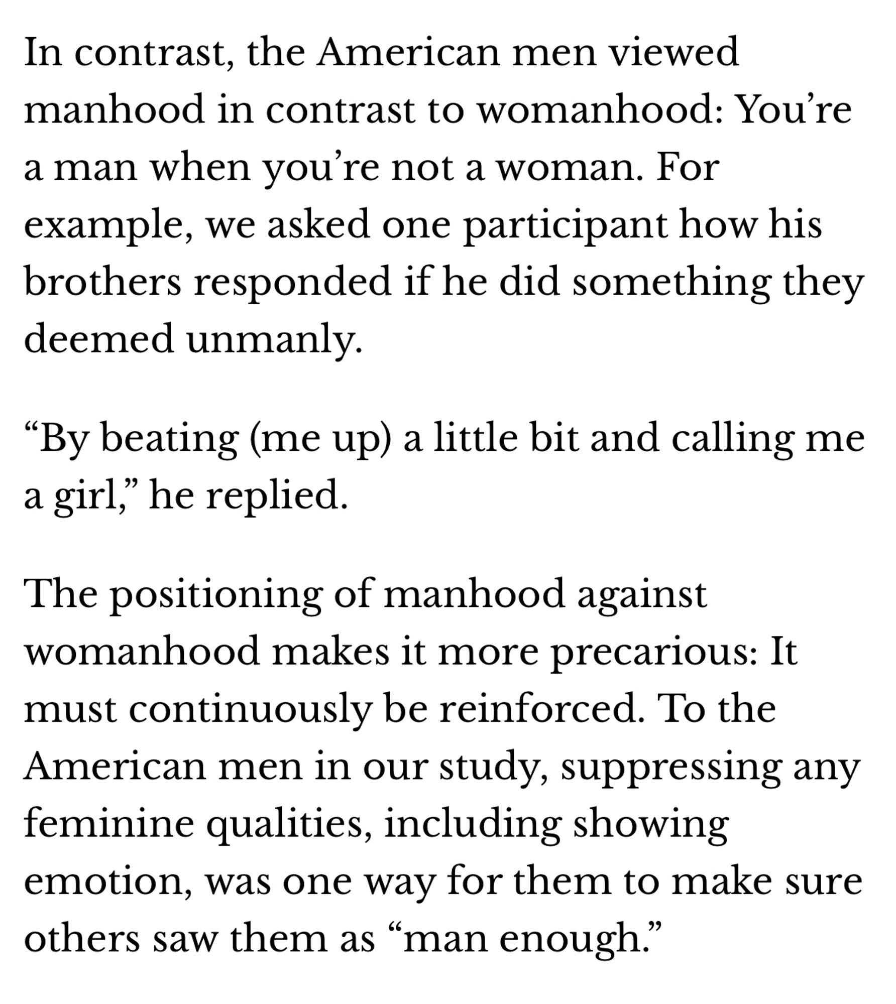 Text: “In contrast, the American men viewed manhood in contrast to womanhood: You’re a man when you’re not a woman. For example, we asked one participant how his brothers responded if he did something they deemed unmanly.

“By beating (me up) a little bit and calling me a girl,” he replied.

The positioning of manhood against womanhood makes it more precarious: It must continuously be reinforced. To the American men in our study, suppressing any feminine qualities, including showing emotion, was one way for them to make sure others saw them as “man enough.””