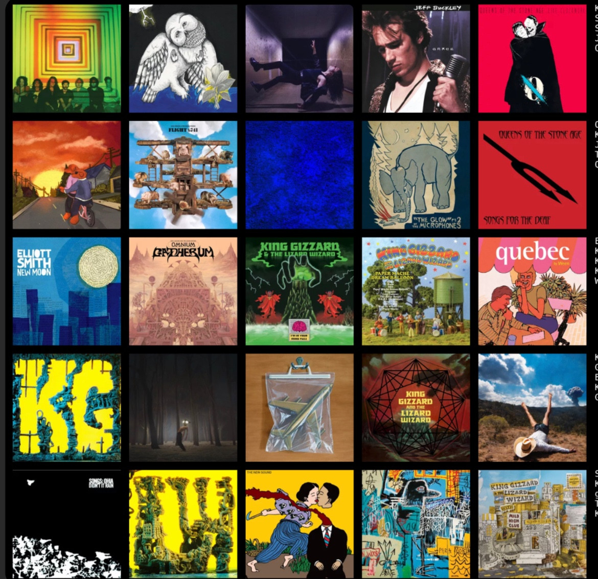 ROW 1 - 
King Gizzard & The Lizard Wizard - Float Along - Fill Your Lungs
Songs: Ohia - Magnolia Electric Co. (Deluxe Edition)
Sawyer Hill - Look At The Time
Jeff Buckley - Grace
Queens of the Stone Age - ...Like 
Clockwork
ROW 2 -
Orange Dog Club - Summer is Dying
King Gizzard & The Lizard Wizard - Flight b741
Jack White - no name
The Microphones - The Glow, Pt. 2
Queens of the Stone Age - Songs for the Deaf
ROW 3 -
Elliott Smith - New Moon
King Gizzard & The Lizard Wizard - Omnium Gatherum
King Gizzard & The Lizard Wizard -
I'm In Your Mind Fuzz
King Gizzard & The Lizard Wizard -
Paper Mâché Dream Balloon
Ween - Quebec
ROW 4 -
King Gizzard & The Lizard Wizard - K.G.
Geese - Projector
Black Country, New Road - Ants From Up There 
King Gizzard & The Lizard Wizard - Nonagon Infinity 
Geese - 3D Country
ROW 5
Songs: Ohia - Didn't It Rain (Deluxe Edition)
King Gizzard & The Lizard Wizard - L.W. geordie greep - The New Sound 
The Strokes - The New Abnormal
King Gizzard & The Lizard Wizard - Sketches of Brunswick East