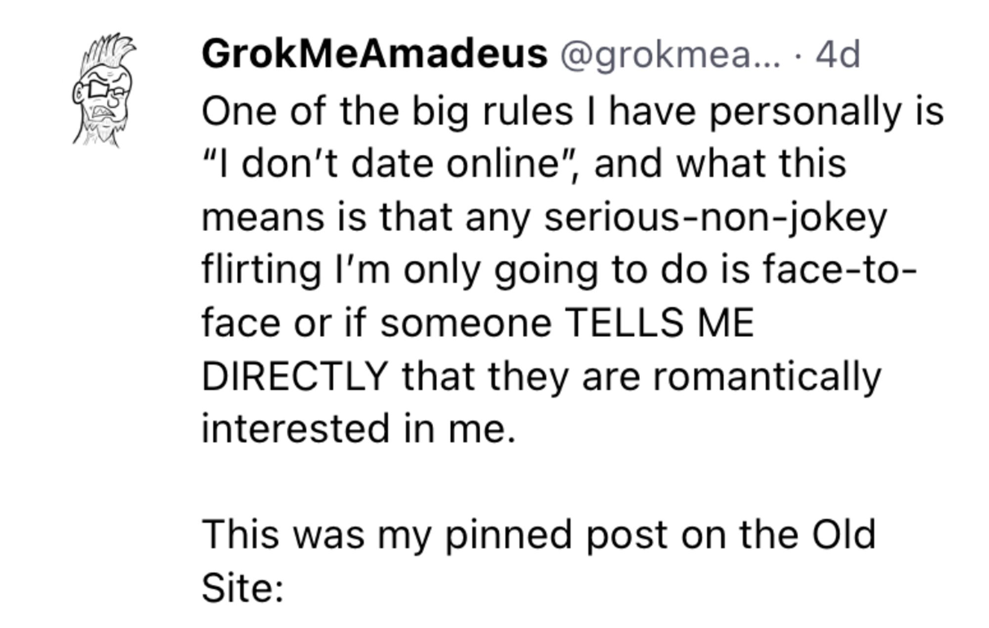 Text from a skeet: 

 One of the big rules I have personally is
 "I don't date online", and what this
 means is that any serious-non-jokey
 flirting I'm only going to do is face-to-
 face or if someone TELLS ME
 DIRECTLY that they are romantically
 interested in me.
 This was my pinned post on the Old
 Site: