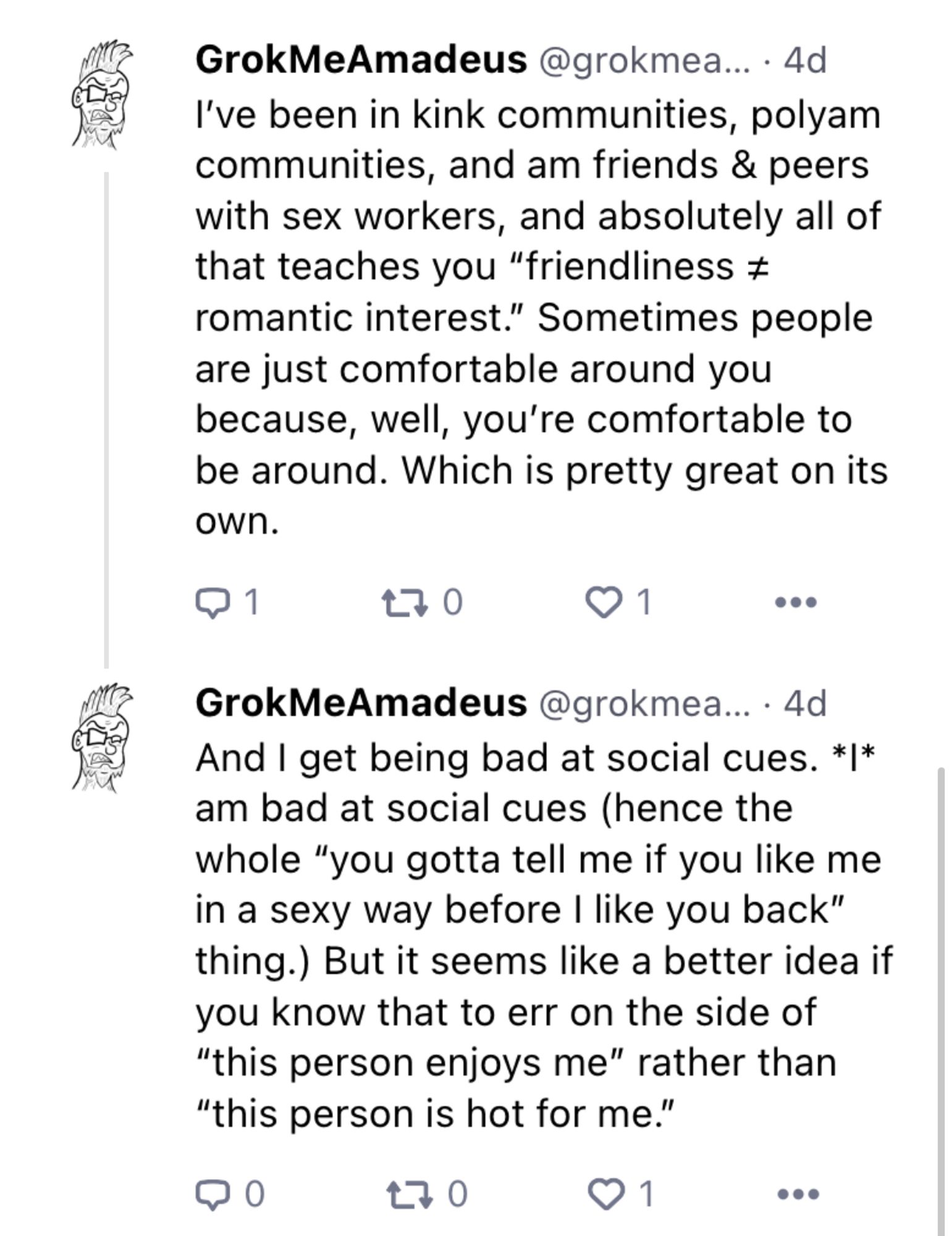 Text from 2 follow-up skeets: 

 I've been in kink communities, polyam
 communities, and am friends & peers
 with sex workers, and absolutely all of
 that teaches you "friendliness +
 romantic interest." Sometimes people
 are just comfortable around you
 because, well, you're comfortable to
 be around. Which is pretty great on its
 own.
 
 And I get being bad at social cues. **I**
 am bad at social cues (hence the
 whole "you gotta tell me if you like me
 in a sexy way before I like you back"
 thing.) But it seems like a better idea if
 you know that to err on the side of
 "this person enjoys me" rather than
 "this person is hot for me."