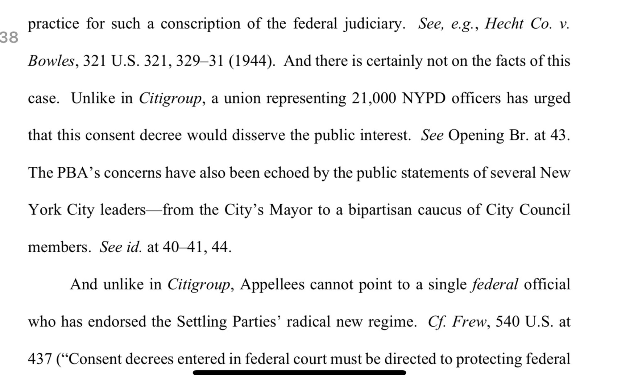 practice for such a conscription of the federal judiciary. See, e.g., Hecht Co. v.
28 of 38
Bowles, 321 U.S. 321, 329-31 (1944). And there is certainly not on the facts of this
case. Unlike in Citigroup, a union representing 21,000 NYPD officers has urged that this consent decree would disserve the public interest. See Opening Br. at 43.
The PBA's concerns have also been echoed by the public statements of several New York City leaders from the City's Mayor to a bipartisan caucus of City Council
members. See id. at 40-41, 44.
And unlike in Citigroup, Appellees cannot point to a single federal official who has endorsed the Settling Parties' radical new regime. Cf. Frew, 540 U.S. at 437 ("Consent decrees entered in federal court must be directed to protecting federal