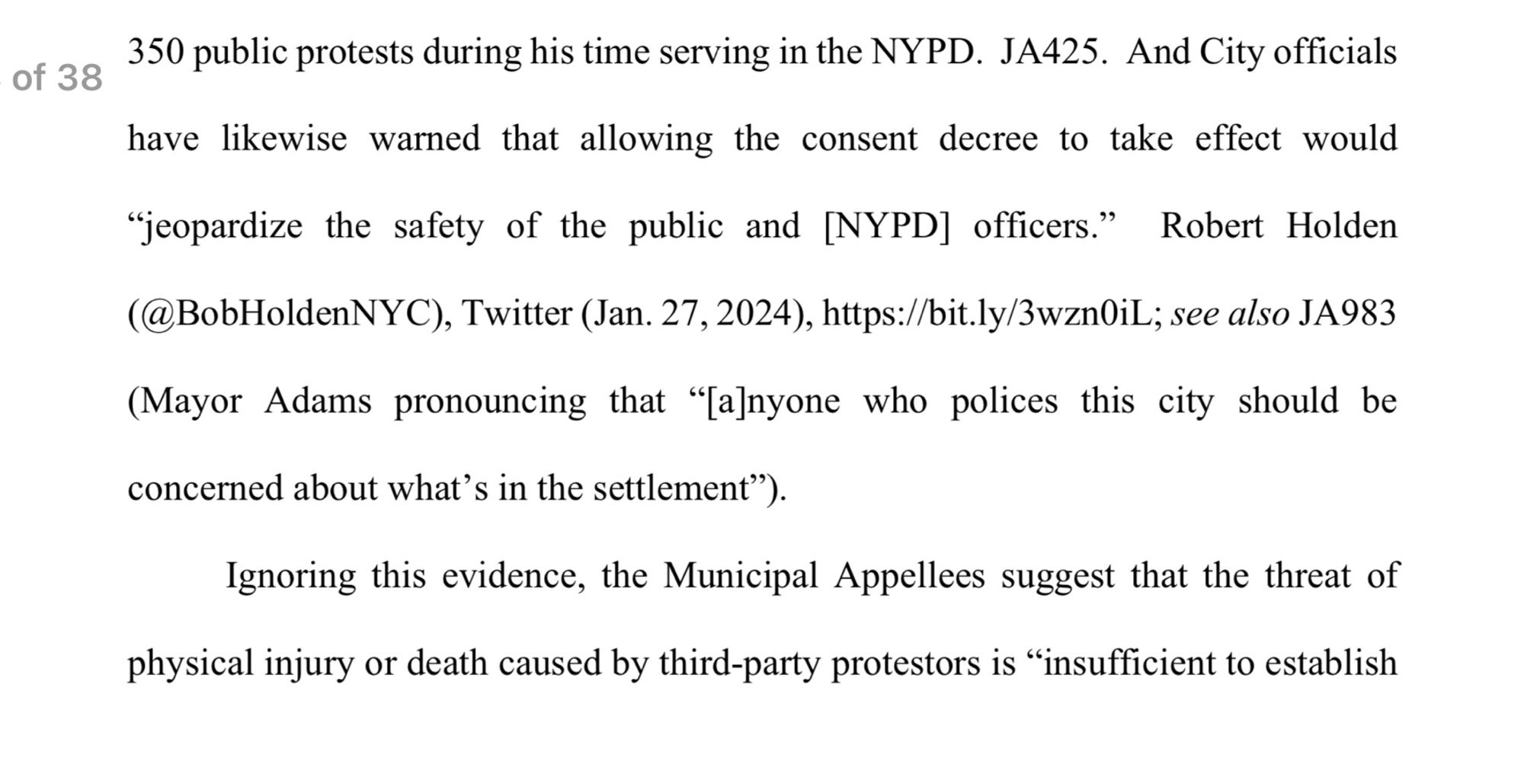 18 of 38 350 public protests during his time serving in the NYPD. JA425. And City officials have likewise warned that allowing the consent decree to take effect would
"jeopardize the safety of the public and [NYPD] officers." Robert Holden
(@BobHoldenNYC), Twitter (Jan. 27, 2024), https:/bit.ly/3wznOiL; see also JA983 (Mayor Adams pronouncing that "[a]nyone who polices this city should be
concerned about what's in the settlement").
Ignoring this evidence, the Municipal Appellees suggest that the threat of physical injury or death caused by third-party protestors is "insufficient to establish
9