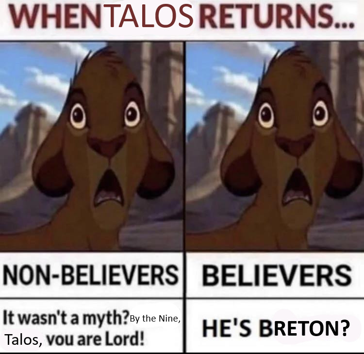 WHEN TALOS RETURNS...

On the left, shocked Simba face,

NON-BELIEVERS 

It wasn't a myth? By the Nine, Talos, you are Lord!

On the right, a shocked Simba face

BELIEVERS

HE'S BRETON?