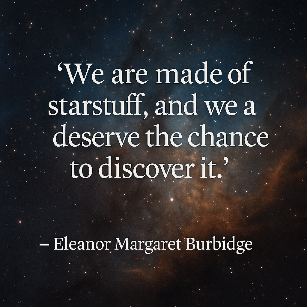 Some lives leave constellations in their wake.

Born on this day in 1919, Eleanor Margaret Burbidge helped reveal one of the great truths of the cosmos — that the atoms of life were forged in the hearts of stars. Her work on stellar nucleosynthesis, through the landmark B²FH paper, showed how hydrogen and helium became the oxygen we breathe, the calcium in our bones, the iron in our blood.

But Margaret’s legacy is not only written in the language of the stars. She fought to open observatory doors to women, challenged the limits society placed on who could do science, and inspired generations to follow curiosity wherever it leads.

Today, we remember not just her science, but her courage — and the truth she embodied: we are made of starstuff, and we all deserve the chance to discover it.