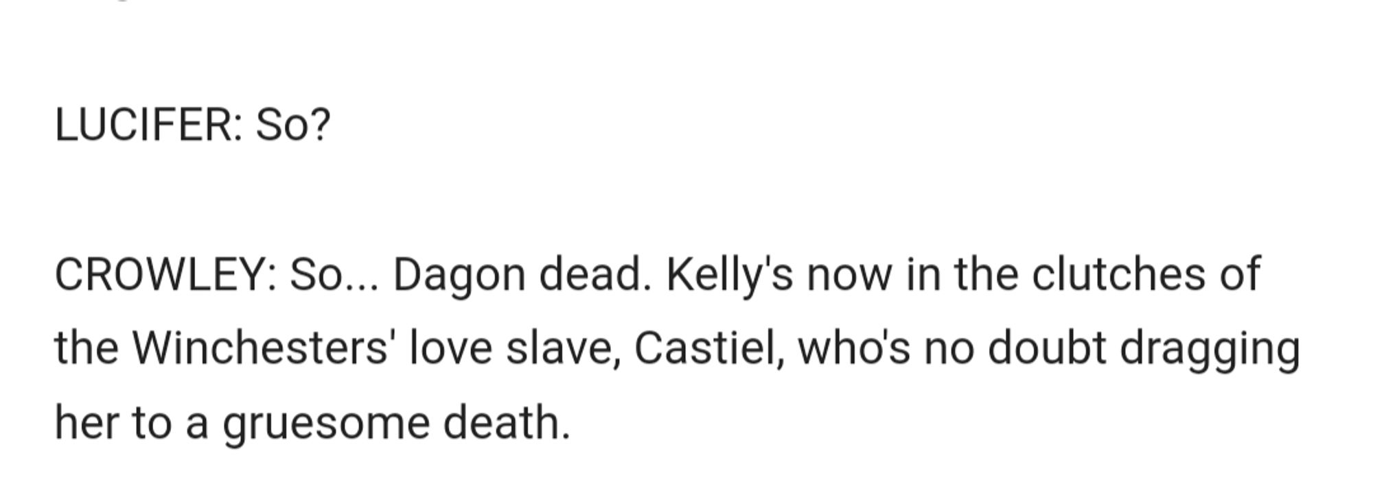 text: 
LUCIFER: So?

CROWLEY: So... Dagon dead. Kelly's now in the clutches of the Winchesters' love slave, Castiel, who's no doubt dragging her to a gruesome death.

end text