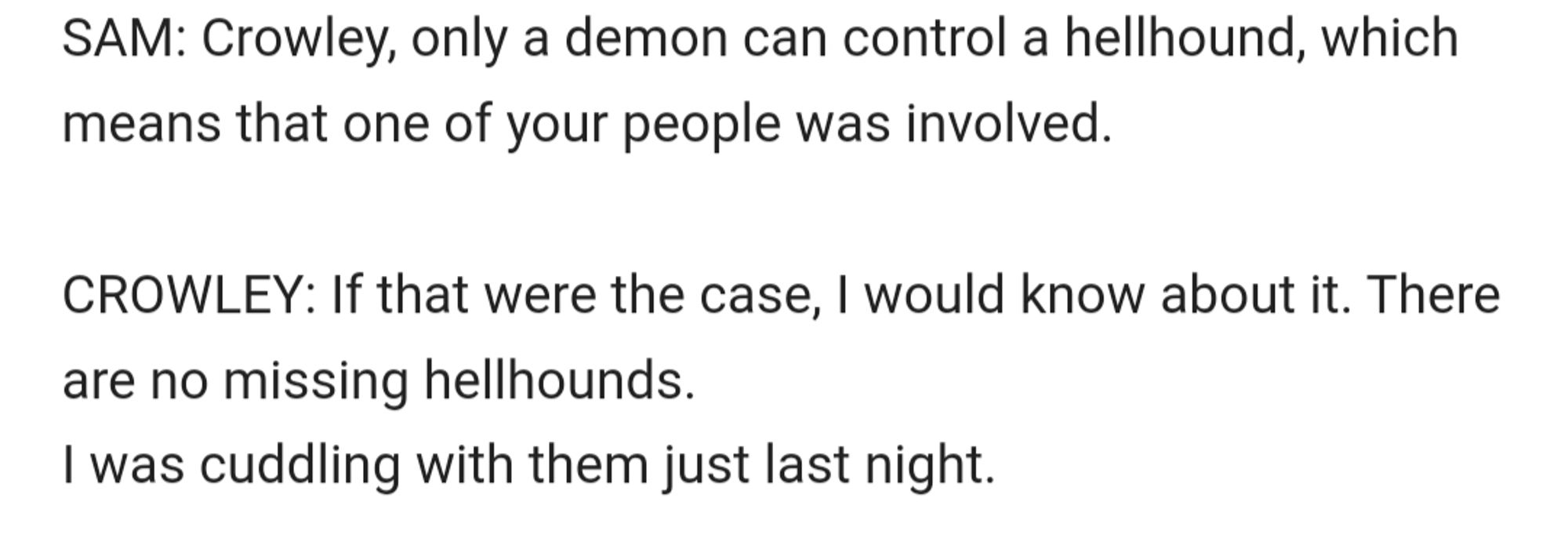 text:
SAM: Crowley, only a demon can control a hellhound, which means that one of your people was involved.

CROWLEY: If that were the case, I would know about it. There are no missing hellhounds.
I was cuddling with them just last night.

end text