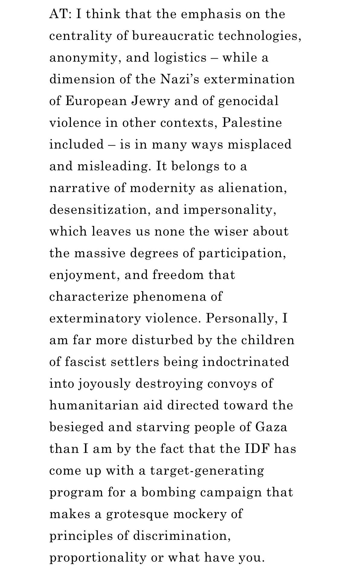 AT: I think that the emphasis on the centrality of bureaucratic technologies, anonymity, and logistics – while a dimension of the Nazi’s extermination of European Jewry and of genocidal violence in other contexts, Palestine included – is in many ways misplaced and misleading. It belongs to a narrative of modernity as alienation, desensitization, and impersonality, which leaves us none the wiser about the massive degrees of participation, enjoyment, and freedom that characterize phenomena of exterminatory violence. Personally, I am far more disturbed by the children of fascist settlers being indoctrinated into joyously destroying convoys of humanitarian aid directed toward the besieged and starving people of Gaza than I am by the fact that the IDF has come up with a target-generating program for a bombing campaign that makes a grotesque mockery of principles of discrimination, proportionality or what have you. 