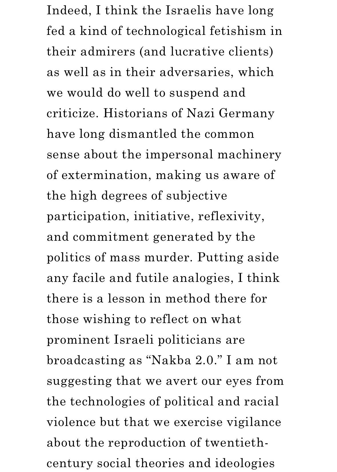 Indeed, I think the Israelis have long fed a kind of technological fetishism in their admirers (and lucrative clients) as well as in their adversaries, which we would do well to suspend and criticize. Historians of Nazi Germany have long dismantled the common sense about the impersonal machinery of extermination, making us aware of the high degrees of subjective participation, initiative, reflexivity, and commitment generated by the politics of mass murder. Putting aside any facile and futile analogies, I think there is a lesson in method there for those wishing to reflect on what prominent Israeli politicians are broadcasting as “Nakba 2.0.” I am not suggesting that we avert our eyes from the technologies of political and racial violence but that we exercise vigilance about the reproduction of twentieth-century social theories and ideologies