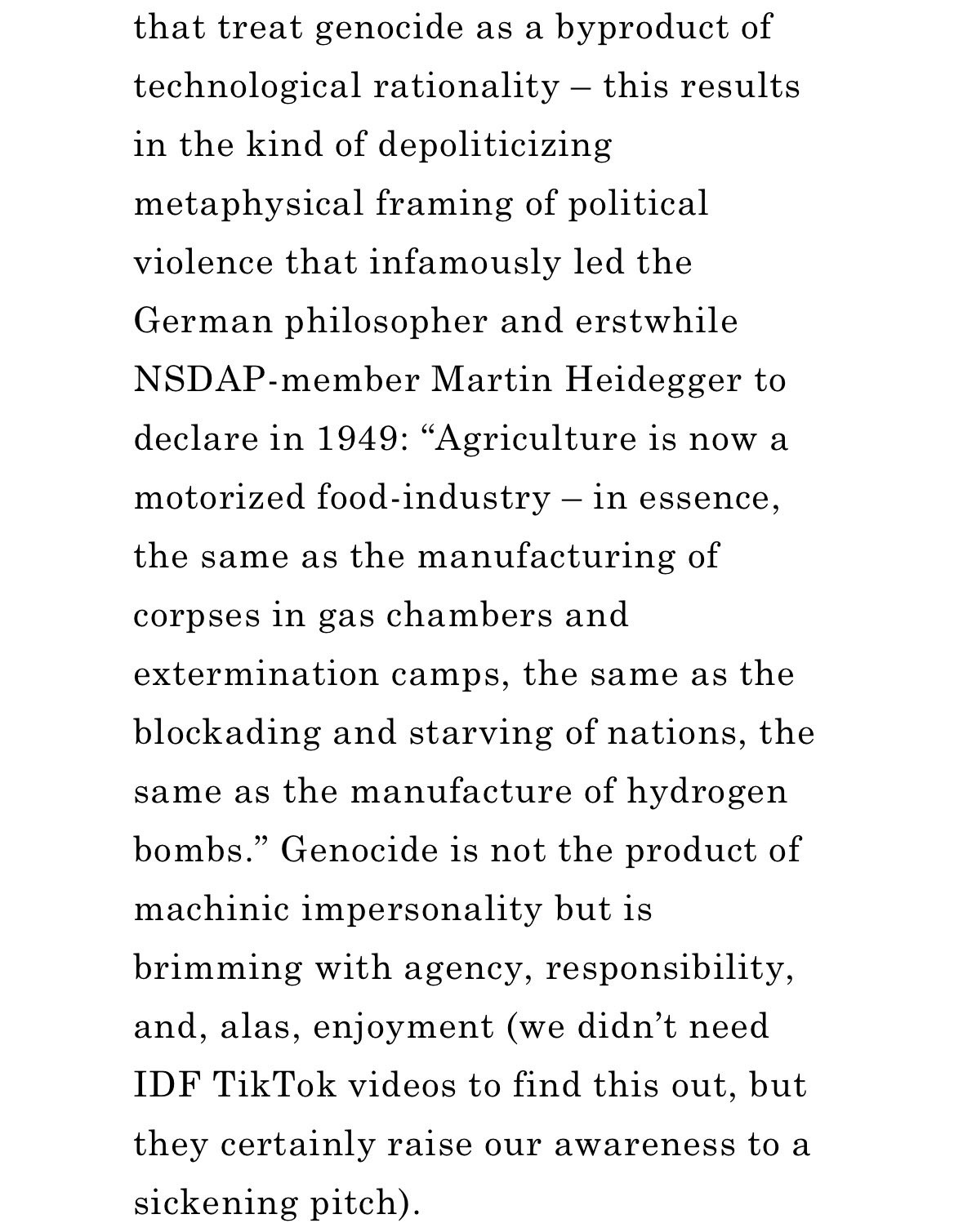 that treat genocide as a byproduct of technological rationality – this results in the kind of depoliticizing metaphysical framing of political violence that infamously led the German philosopher and erstwhile NSDAP-member Martin Heidegger to declare in 1949: “Agriculture is now a motorized food-industry – in essence, the same as the manufacturing of corpses in gas chambers and extermination camps, the same as the blockading and starving of nations, the same as the manufacture of hydrogen bombs.” Genocide is not the product of machinic impersonality but is brimming with agency, responsibility, and, alas, enjoyment (we didn’t need IDF TikTok videos to find this out, but they certainly raise our awareness to a sickening pitch).