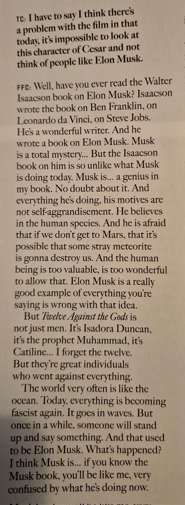 TC: I have to say I think there's a problem with the film in that today, it's impossible to look at this character of Cesar and not think of people like Elon Musk.

FFC: Well, have you ever read the Walter Isaacson book on Elon Musk? Isaacson wrote the book on Ben Franklin, on Leonardo da Vinci, on Steve Jobs. He's a wonderful writer. And he wrote a book on Elon Musk. Musk is a total mystery... But the Isaacson book on him is so unlike what Musk is doing today. Musk is... a genius in my book. No doubt about it. And everything he's doing, his motives are not self-aggrandisement. He believes in the human species. And he is afraid that if we don't get to Mars, that it's possible that some stray meteorite is gonna destroy us. And the human being is too valuable, is too wonderful to allow that. Elon Musk is a really good example of everything you're saying is wrong with that idea. But Twelve Against the Gods is not just men. It's Isadora Duncan, it's the prophet Muhammad, it's Catiline...