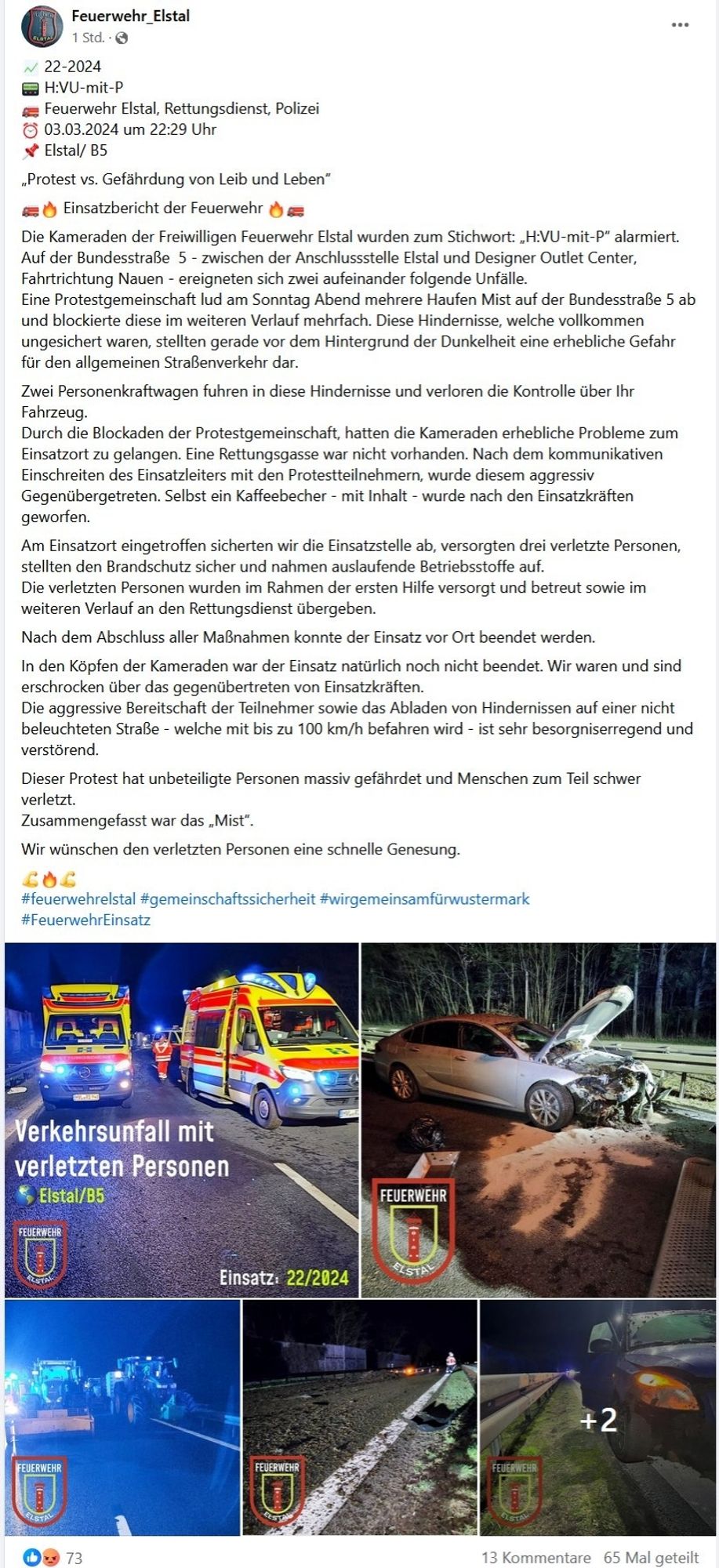 Feuerwehr_EIstal
1 Std..O
22-2024
H:VU-mit-P
Feuerwehr Elstal, Rettungsdienst, Polizei
03.03.2024 um 22:29 Uhr
Elstal/ B5
,Protest vs. Gefahrdung von Leib und Leben"
Einsatzbericht der Feuerwehr
Die Kameraden der Freiwilligen Feuerwehr Elstal wurden zum Stichwort: ,H:VU-mit-p" alarmiert.
Auf der Bundesstraße 5 - zwischen der Anschlussstelle Elstal und Designer Outlet Center,
Fahrtrichtung Nauen - ereigneten sich zwei aufeinander folgende Unfalle
Eine Protestgemeinschaft lud am Sonntag Abend mehrere Haufen Mist auf der Bundesstraße 5 ab
und blockierte diese im weiteren Verlauf mehrfach. Diese Hindernisse, welche vollkommen
ungesichert waren, stellten gerade vor dem Hintergrund der Dunkelheit eine erhebliche Gefahr
für den allgemeinen Straßenverkehr dar
Zwei Personenkraftwagen fuhren in diese Hindernisse und verloren die Kontrolle über lhr
Fahrzeug.
Durch die Blockaden der Protestgemeinschaft, hatten die Kameraden erhebliche Probleme zum
Einsatzort zu gelangen. Eine Rettungsgasse war nic