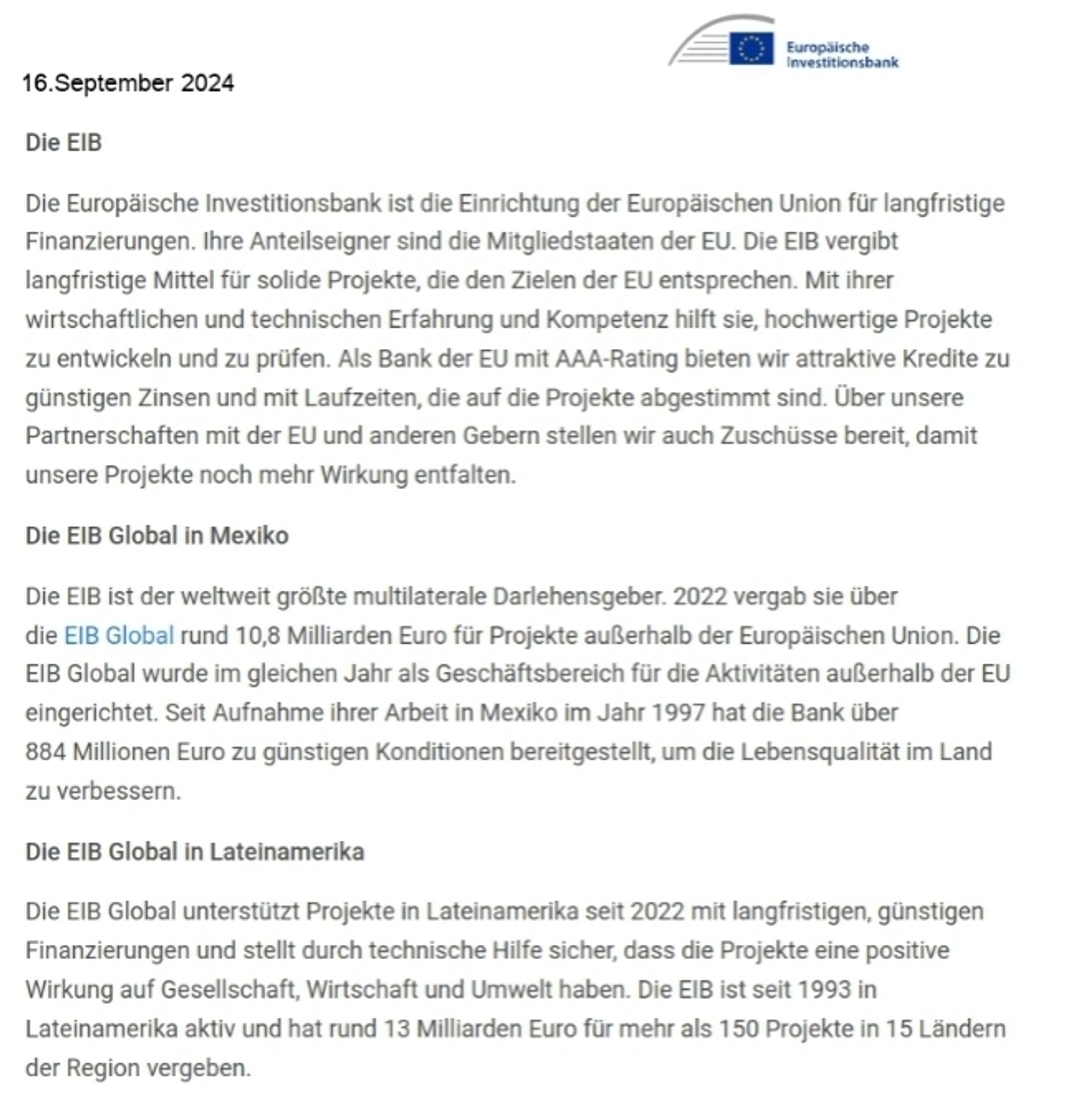 16.September 2024  
Die EIB  
Furoplische  investitionsbank  
Die Europäische Investitionsbank ist die Einrichtung der Europäischen Union für langfristige  Finanzierungen. lhre Anteilseigner sind die Mitgliedstaaten der EU. Die ElB vergibt  langfristige Mittel für solide Projekte, die den Zielen der EU entsprechen. Mit ihrer  wirtschaftlichen und technischen Erfahrung und Kompetenz hilft sie, hochwertige Projekte  zu entwickeln und zu prüfen. Als Bank der EU mit AAA-Rating bieten wir attraktive Kredite zu  günstigen Zinsen und mit Laufzeiten, die auf die Projekte abgestimmt sind. Über unsere  Partnerschaften mit der EU und anderen Gebern stellen wir auch Zuschüsse bereit, damit  unsere Projekte noch mehr Wirkung entfalten.  
Die EIB Global in Mexiko  
Die EIB ist der weltweit größte multilaterale Darlehensgeber. 2022 vergab sie über  die ElB Global rund 10,8 Milliarden Euro für Projekte außerhallb der Europäischen Union. Die  EIB Global wurde im gleichen Jahr als Geschäftsbereich für d