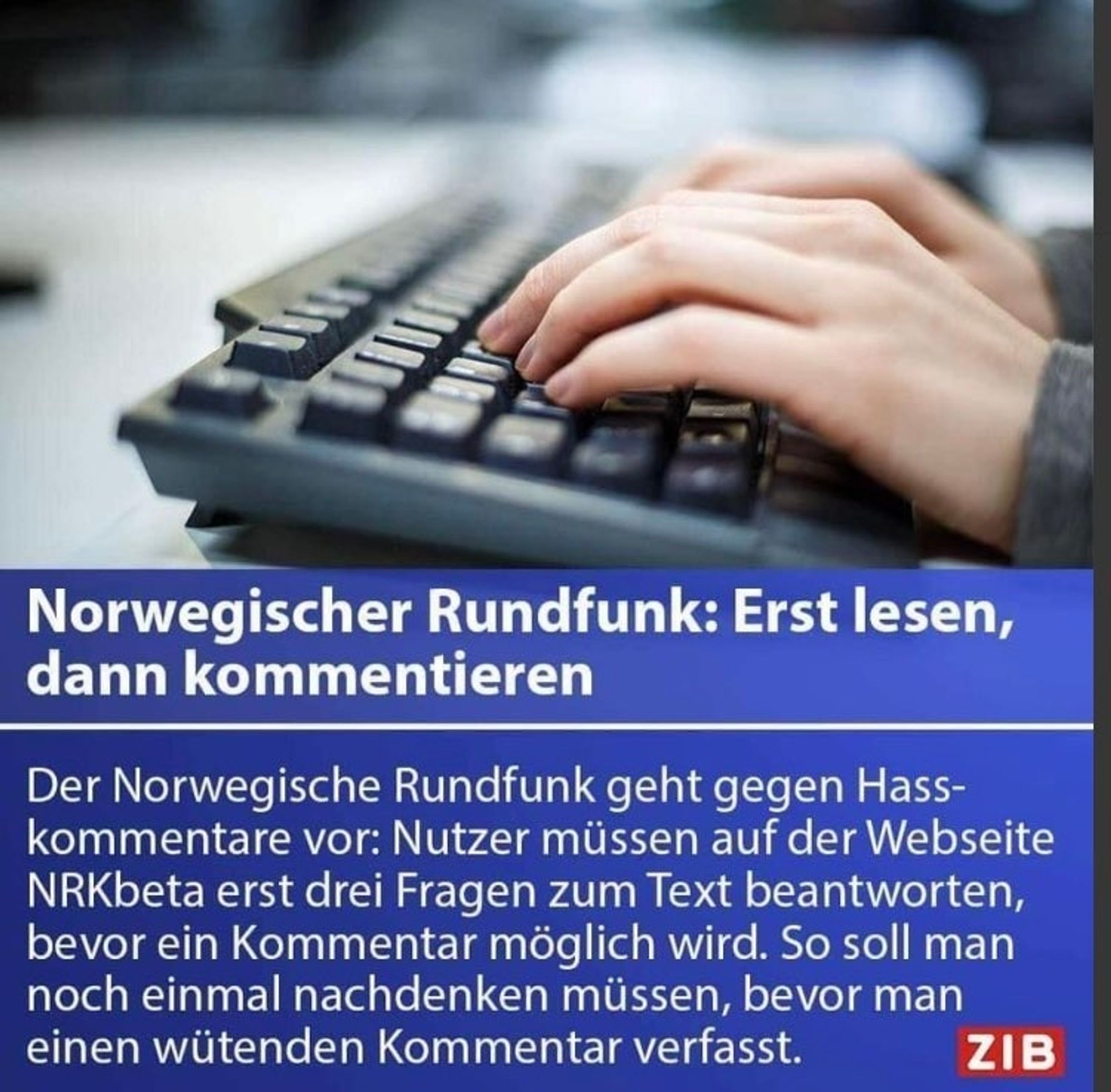 Norwegischer Rundfunk: Erst lesen,
dann kommentieren
Der Norwegische Rundfunk geht gegen Hass-
kommentare vor: Nutzer müssen auf der Webseite
NRKbeta erst drei Fragen zum Text beantworten
bevor ein Kommentar möglich wird. So soll man
noch einmal nachdenken müssen, bevor man
einen wütenden Kommentar verfasst.