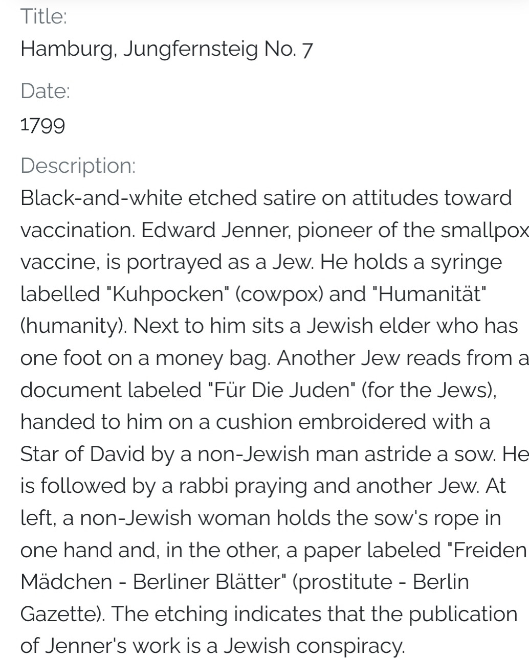 Title: Hamburg, Jungfernsteig No. 7 Date: 1799 Description: Black-and-white etched satire on attitudes toward vaccination. Edward Jenner, pioneer of the smallpox vaccine, is portrayed as a Jew. He holds a syringe labelled "Kuhpocken" (cowpox) and "Humanität" (humanity). Next to him sits a Jewish elder who has one foot on a money bag. Another Jew reads from a document labeled "Für Die Juden" (for the Jews), handed to him on a cushion embroidered with a Star of David by a non-Jewish man astride a sow. He is followed by a rabbi praying and another Jew. At left, a non-Jewish woman holds the sow's rope in one hand and, in the other, a paper labeled "Freiden Mädchen - Berliner Blätter" (prostitute - Berlin Gazette). The etching indicates that the publication of Jenner's work is a Jewish conspiracy.