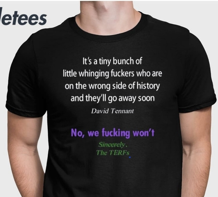 T-shirt reading "It's a tiny bunch of little whinging fuckers who are on the wrong side of history and they'll go away soon David Tennant No, we fucking won't Sincerely. The TERFS"