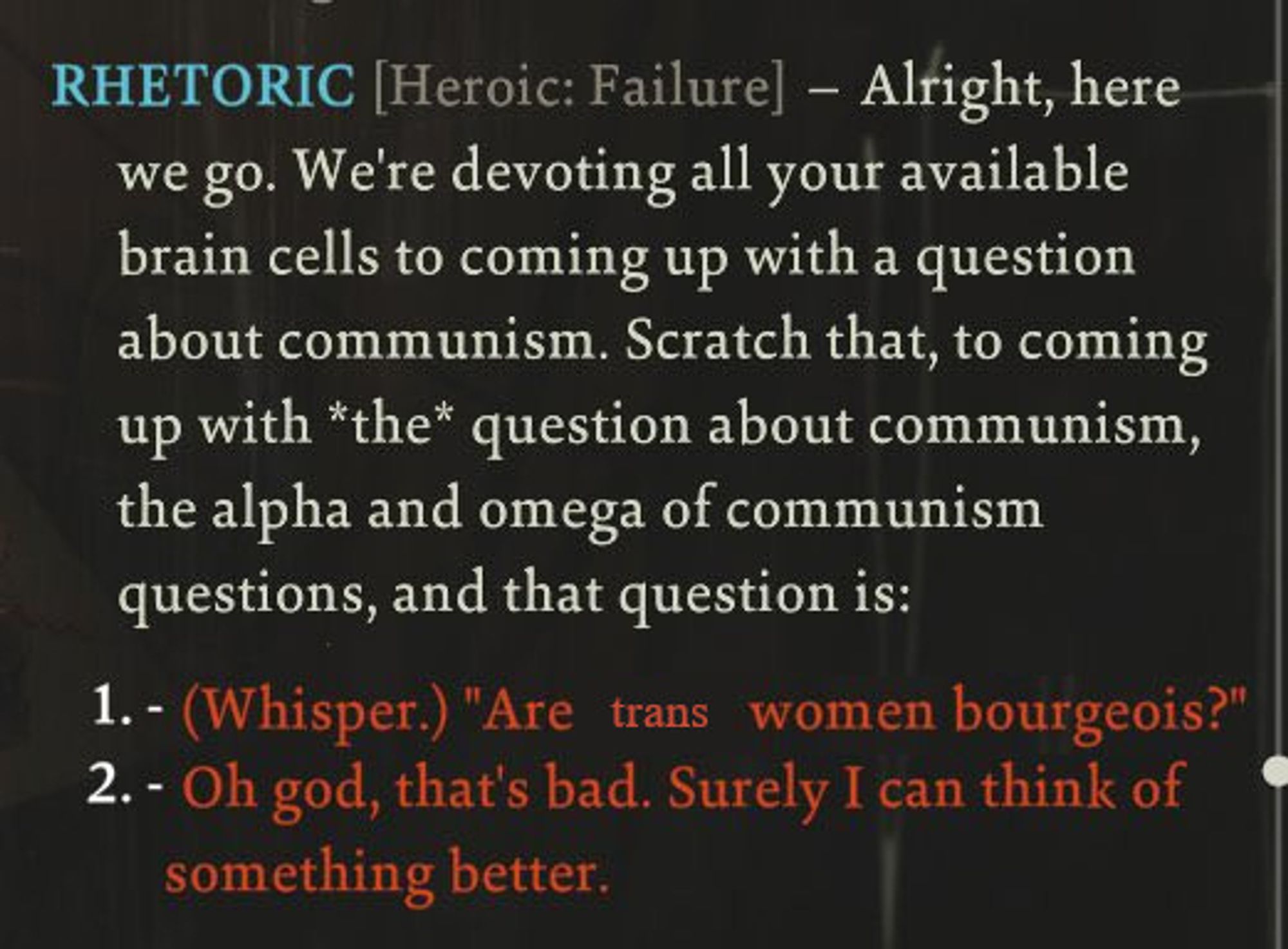 RHETORIC [Heroic: Failure] – Alright, here we go. We're devoting all your available brain cells to coming up with a question about communism. Scratch that, to come up with *the* question about communism, the alpha and omega of communism questions, and that question is: 

1: (whisper) "Are trans women bourgeoise?"
2: Oh god, that's bad. Surely I can think of something better.