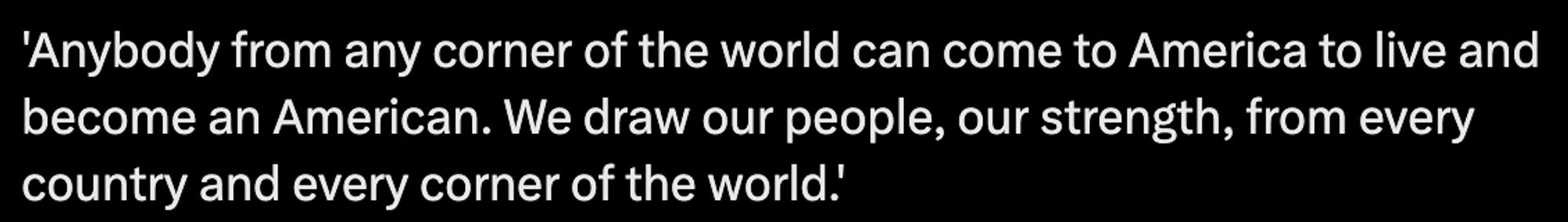 Anybody from any corner of the world can come to America to live and become an American. We draw our people, our strength, from every country and every corner of the world