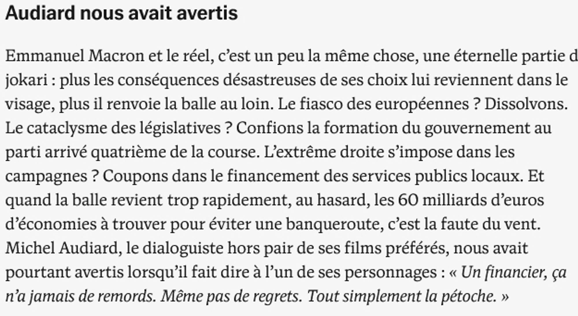 Audiard nous avait avertis

Emmanuel Macron et le réel, c’est un peu la même chose, une éternelle partie de jokari : plus les conséquences désastreuses de ses choix lui reviennent dans le visage, plus il renvoie la balle au loin. Le fiasco des européennes ? Dissolvons. Le cataclysme des législatives ? Confions la formation du gouvernement au parti arrivé quatrième de la course. L’extrême droite s’impose dans les campagnes ? Coupons dans le financement des services publics locaux. Et quand la balle revient trop rapidement, au hasard, les 60 milliards d’euros d’économies à trouver pour éviter une banqueroute, c’est la faute du vent. Michel Audiard, le dialoguiste hors pair de ses films préférés, nous avait pourtant avertis lorsqu’il fait dire à l’un de ses personnages : « Un financier, ça n’a jamais de remords. Même pas de regrets. Tout simplement la pétoche. »