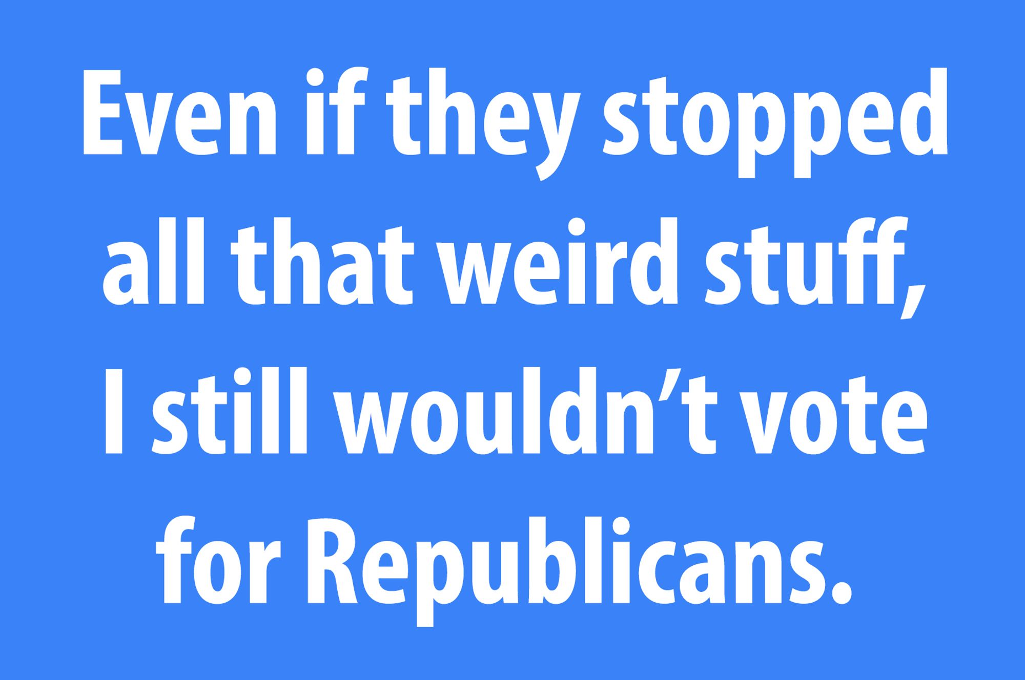 Even if they stopped all that weird stuff, I still wouldn't vote for Republicans.