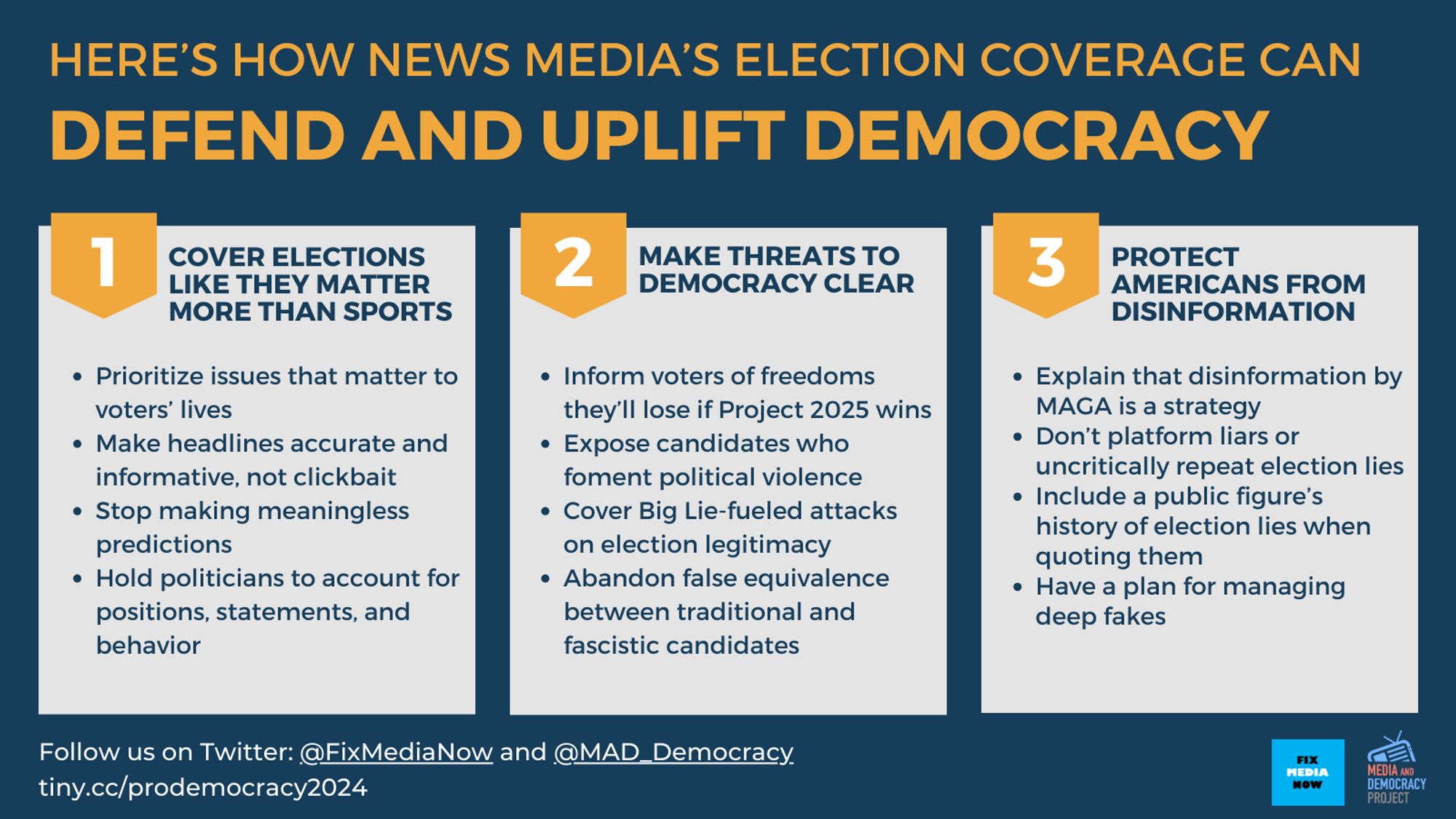 HERE’S HOW NEWS MEDIA’S ELECTION COVERAGE CAN 
DEFEND AND UPLIFT DEMOCRACY

Three panels with heading and subpoints:

1) COVER ELECTIONS MAKE THREATS TO PROTECT LIKE THEY MATTER DEMOCRACY CLEAR AMERICANS FROM MORE THAN SPORTS DISINFORMATION * Prioritize issues that matter to voters' lives
* Make headlines accurate and informative, not clickbait
* Stop making meaningless predictions

2) MAKE THREATS TO DEMOCRACY CLEAR
* Inform voters of freedoms they'll lose if Project 2025 wins
* Expose candidates who foment political violence
* Cover Big Lie fueled attacks on election legitimacy
* Abandon false equivalence between traditional and fascistic candidates

3) PROTECT AMERICANS FROM DISINFORMATION
* Explain that disinformation by MAGA is a strategy
* Don't platform liars or uncritically repeat election lies
* Include a public figure's history of election lies when quoting them
* Have a plan for managing deep fakes


Follow us on Twitter: @FixMediaNow and @MAD_Democracy

Guidelines at: tiny.