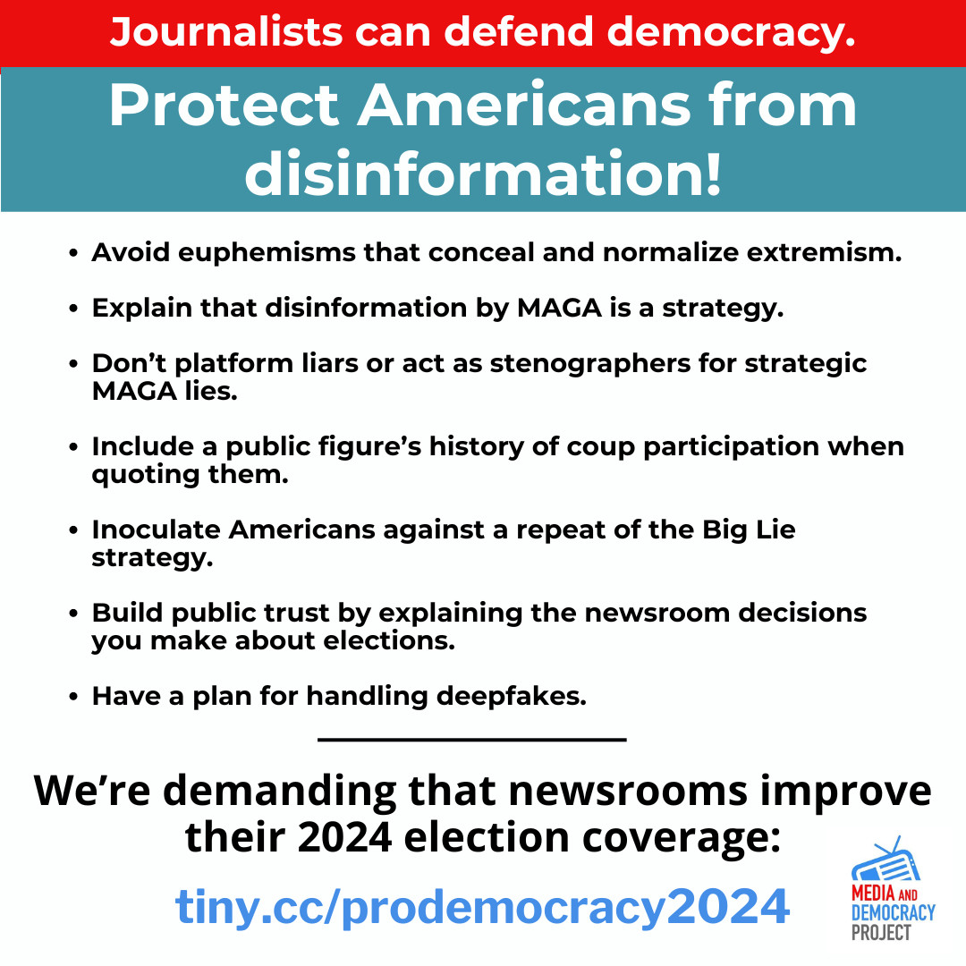 Journalists can defend democracy. 

Protect Americans from disinformation! 
• Avoid euphemisms that conceal and normalize extremism. 
• Explain that disinformation by MAGA is a strategy. 
• Don’t platform liars or act as stenographers for strategic MAGA lies. 
• Include a pubilic figure's history of coup participation when quoting them. 
• Inoculate Americans against a repeat of the Big Lie strategy. 
• Build public trust by explaining the newsroom decisions you make about elections. 
• Have a plan for handling deepfakes. 

We're demanding that newsrooms improve their 2024 election coverage:

url: tiny.cc/prodemocracy2024

Logo: Media and Democracy Project