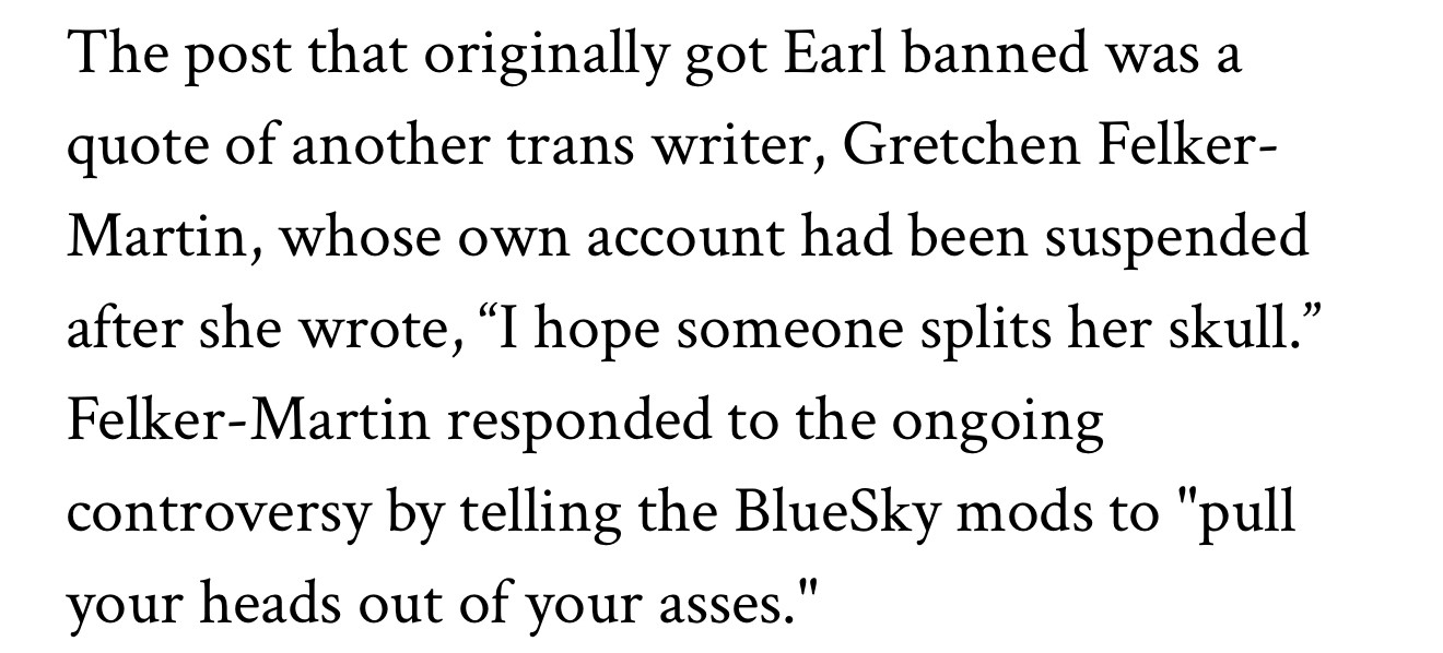 The post that originally got Earl banned was a quote of another trans writer, Gretchen Felker-Martin, whose own account had been suspended after she wrote, "I hope someone splits her skull." Felker-Martin responded to the ongoing controversy by telling the BlueSky mods to "pull your heads out of your asses."