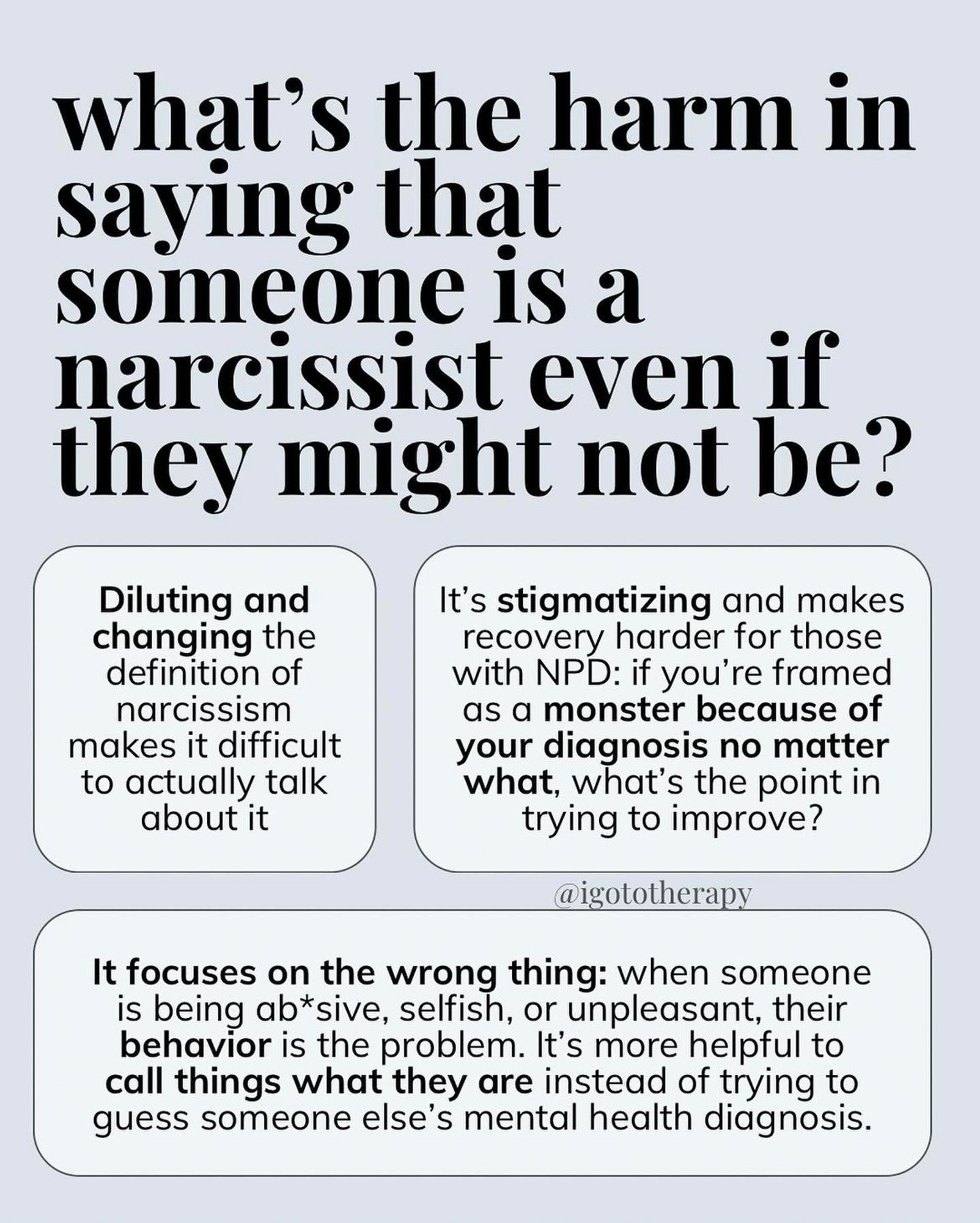 light blue background, bold text “what’s the harm in saying someone is a narcissist even if they might not be?” Boxed smaller text “diluting and changing the definition of narcissism makes it difficult to actually talk about” box two “it’s stigmatizing and makes recovery harder for those with NPD. If you’re grand as a monster because of your diagnosis no matter what, what’s the point in trying to improve?” Box three “it focuses on the wrong thing: when someone is being abusive, selfish or unpleasant, their BEHAVIOR is the problem. It’s more helpful to call things what they are instead of trying to guess someone’s diagnosis.”