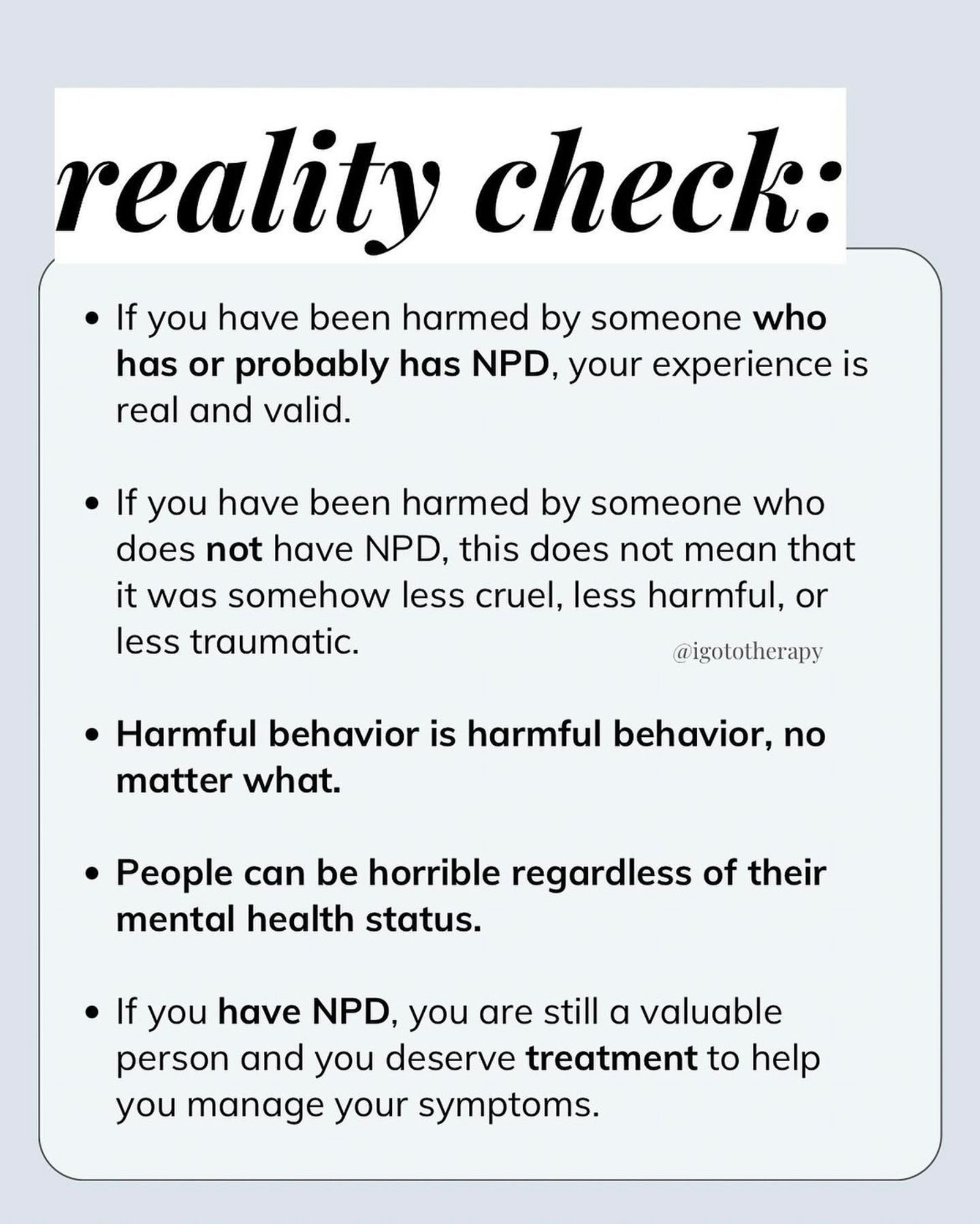 light blue background, bold text “Reality check”, small text bullet points: • If you’re been harmed by someone who has or probably has NPD, your experience is real and valid. • If you have been harmed by someone without NPD, it does not mean it was somehow less cruel, harmful or traumatic.” • harmful behavior is harmful no matter what. • people can be horrible regardless of their mental health status. • if you have NPD, you are still a valuable person and you deserve treatment to help you manage your symptoms.”