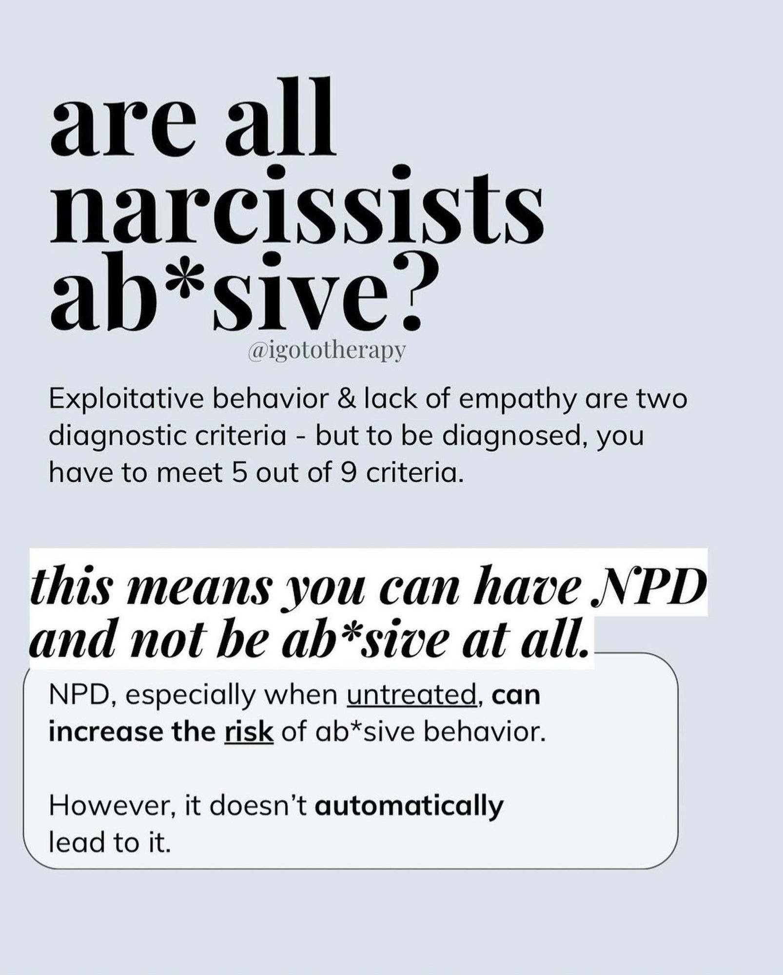 Light blue background, bold text “are all narcissists abusive ?” smaller text “Exploitative behavior and lack of empathy are two diagnostic criteria— but to be diagnosed, you have to meet 5 out of 9 criteria. This means you can NPD and. Or be abusive at all.”
“NPD, especially when untreated can increase the RISK of abusive behavior, however it doesn’t automatically lead to it.”