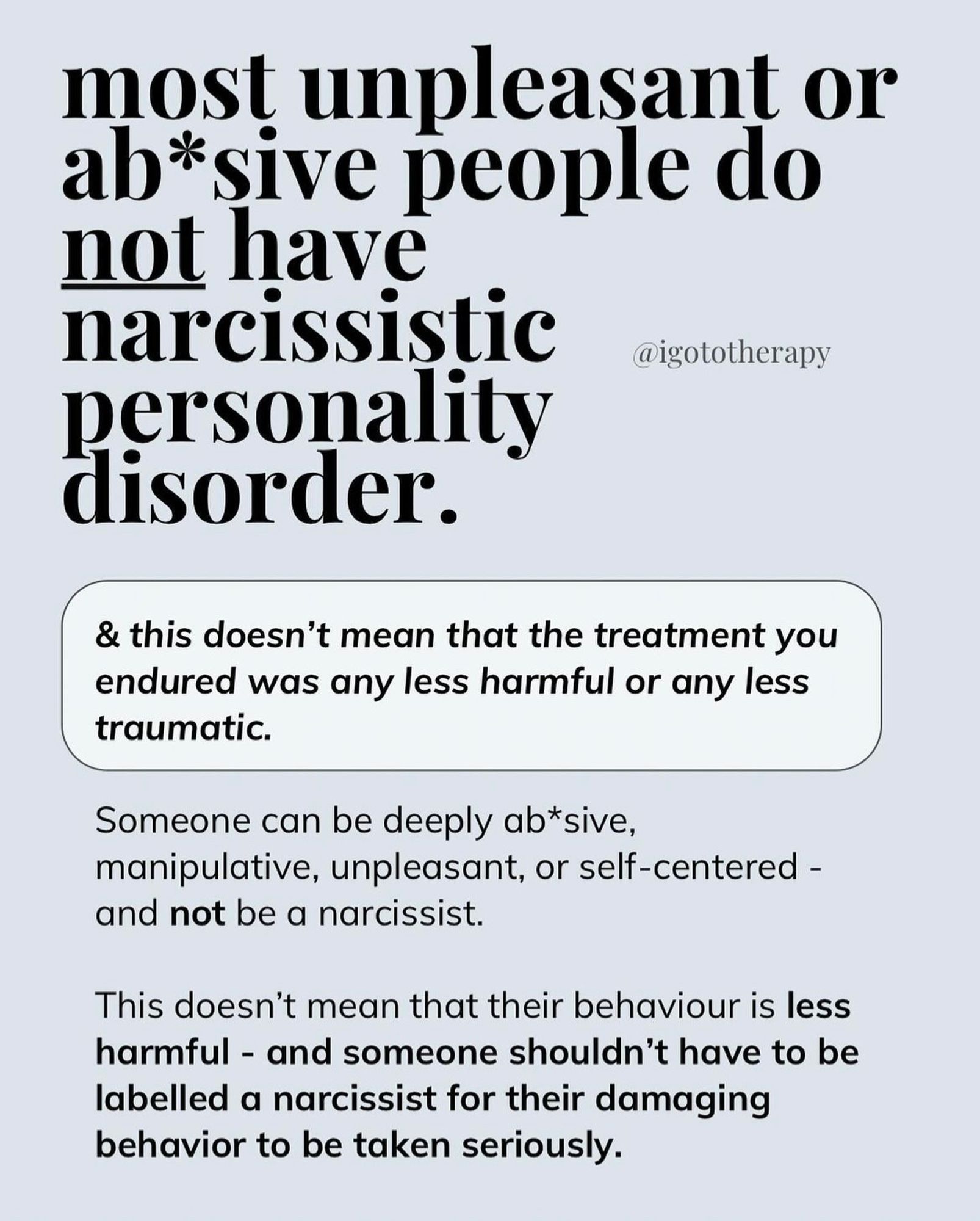 Light blue background,  bold text “most unpleasant people do not have NPD.”
Small boxed text “and this doesn’t mean tbh the treatment toy endured was less harmful or traumatic.”

“Someone can be deeply abusive, manipulative, unpleasant or self centered and NOT be a narcissist. This doesn’t mean their behavior is less harmful and someone shouldn’t have to be labeled a narcissist for their damaging behavior to be taken seriously.”